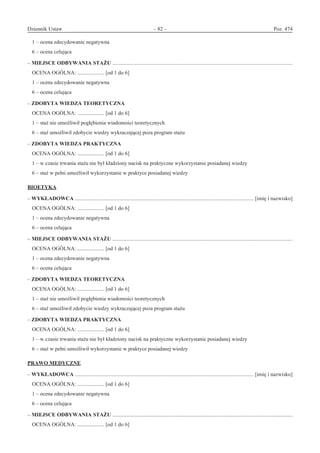 Dziennik Ustaw	 – 82 – 	 Poz. 474
﻿
1 – ocena zdecydowanie negatywna
6 – ocena celująca
– MIEJSCE ODBYWANIA STAŻU ......................................................................................................................................
OCENA OGÓLNA: .................... [od 1 do 6]
1 – ocena zdecydowanie negatywna
6 – ocena celująca
– ZDOBYTA WIEDZA TEORETYCZNA
OCENA OGÓLNA: .................... [od 1 do 6]
1 – staż nie umożliwił pogłębienia wiadomości teoretycznych
6 – staż umożliwił zdobycie wiedzy wykraczającej poza program stażu
– ZDOBYTA WIEDZA PRAKTYCZNA
OCENA OGÓLNA: .................... [od 1 do 6]
1 – w czasie trwania stażu nie był kładziony nacisk na praktyczne wykorzystanie posiadanej wiedzy
6 – staż w pełni umożliwił wykorzystanie w praktyce posiadanej wiedzy
BIOETYKA
– WYKŁADOWCA ..................................................................................................................................... [imię i nazwisko]
OCENA OGÓLNA: .................... [od 1 do 6]
1 – ocena zdecydowanie negatywna
6 – ocena celująca
– MIEJSCE ODBYWANIA STAŻU ......................................................................................................................................
OCENA OGÓLNA: .................... [od 1 do 6]
1 – ocena zdecydowanie negatywna
6 – ocena celująca
– ZDOBYTA WIEDZA TEORETYCZNA
OCENA OGÓLNA: .................... [od 1 do 6]
1 – staż nie umożliwił pogłębienia wiadomości teoretycznych
6 – staż umożliwił zdobycie wiedzy wykraczającej poza program stażu
– ZDOBYTA WIEDZA PRAKTYCZNA
OCENA OGÓLNA: .................... [od 1 do 6]
1 – w czasie trwania stażu nie był kładziony nacisk na praktyczne wykorzystanie posiadanej wiedzy
6 – staż w pełni umożliwił wykorzystanie w praktyce posiadanej wiedzy
PRAWO MEDYCZNE
– WYKŁADOWCA ..................................................................................................................................... [imię i nazwisko]
OCENA OGÓLNA: .................... [od 1 do 6]
1 – ocena zdecydowanie negatywna
6 – ocena celująca
– MIEJSCE ODBYWANIA STAŻU ......................................................................................................................................
OCENA OGÓLNA: .................... [od 1 do 6]
www.rcl.gov.pl
 