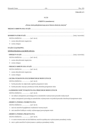 Dziennik Ustaw	 – 84 – 	 Poz. 474
﻿
Załącznik nr 6
WZÓR
ANKIETA (anonimowa)
„Ocena stażu podyplomowego przez lekarza dentystę stażystę”
MIEJSCE ODBYWANIA STAŻU .........................................................................................................................................
.....................................................................................................................................................................................................
KOORDYNATOR STAŻU ......................................................................................................................... [imię i nazwisko]
OCENA OGÓLNA: .................... [od 1 do 6]
1 – ocena zdecydowanie negatywna
6 – ocena celująca
STAŻE CZĄSTKOWE:
STOMATOLOGIA ZACHOWAWCZA
– OPIEKUN STAŻU .................................................................................................................................... [imię i nazwisko]
OCENA OGÓLNA: .................... [od 1 do 6]
1 – ocena zdecydowanie negatywna
6 – ocena celująca
– MIEJSCE ODBYWANIA STAŻU ......................................................................................................................................
OCENA OGÓLNA: .................... [od 1 do 6]
1 – ocena zdecydowanie negatywna
6 – ocena celująca
– LICZBA WYKONYWANYCH PROCEDUR MEDYCZNYCH
OCENA OGÓLNA: .................... [od 1 do 6]
1 – liczba procedur nie odpowiada zupełnie programowi stażu
6 – liczba procedur znacząco przekracza liczbę określoną programem stażu
– SAMODZIELNOŚĆ WYKONYWANIA PROCEDUR MEDYCZNYCH
OCENA OGÓLNA: .................... [od 1 do 6]
1 – nie nabyto umiejętności pozwalających na samodzielne wykonywanie procedur medycznych
6 – nabyte umiejętności pozwalają na samodzielne wykonywanie wszystkich procedur określonych programem stażu
– ZDOBYTA WIEDZA TEORETYCZNA
OCENA OGÓLNA: .................... [od 1 do 6]
1 – staż nie umożliwił pogłębienia wiadomości teoretycznych
6 – staż umożliwił zdobycie wiedzy wykraczającej poza program stażu
– ZDOBYTA WIEDZA PRAKTYCZNA
OCENA OGÓLNA: .................... [od 1 do 6]
1 – w czasie trwania stażu nie był kładziony nacisk na praktyczne wykorzystanie posiadanej wiedzy
6 – staż w pełni umożliwił wykorzystanie w praktyce posiadanej wiedzy
www.rcl.gov.pl
 