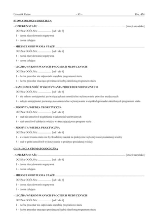 Dziennik Ustaw	 – 85 – 	 Poz. 474
﻿
STOMATOLOGIA DZIECIĘCA
– OPIEKUN STAŻU .................................................................................................................................... [imię i nazwisko]
OCENA OGÓLNA: .................... [od 1 do 6]
1 – ocena zdecydowanie negatywna
6 – ocena celująca
– MIEJSCE ODBYWANIA STAŻU ......................................................................................................................................
OCENA OGÓLNA: .................... [od 1 do 6]
1 – ocena zdecydowanie negatywna
6 – ocena celująca
– LICZBA WYKONYWANYCH PROCEDUR MEDYCZNYCH
OCENA OGÓLNA: .................... [od 1 do 6]
1 – liczba procedur nie odpowiada zupełnie programowi stażu
6 – liczba procedur znacząco przekracza liczbę określoną programem stażu
– SAMODZIELNOŚĆ WYKONYWANIA PROCEDUR MEDYCZNYCH
OCENA OGÓLNA: .................... [od 1 do 6]
1 – nie nabyto umiejętności pozwalających na samodzielne wykonywanie procedur medycznych
6 – nabyte umiejętności pozwalają na samodzielne wykonywanie wszystkich procedur określonych programem stażu
– ZDOBYTA WIEDZA TEORETYCZNA
OCENA OGÓLNA: .................... [od 1 do 6]
1 – staż nie umożliwił pogłębienia wiadomości teoretycznych
6 – staż umożliwił zdobycie wiedzy wykraczającej poza program stażu
– ZDOBYTA WIEDZA PRAKTYCZNA
OCENA OGÓLNA: .................... [od 1 do 6]
1 – w czasie trwania stażu nie był kładziony nacisk na praktyczne wykorzystanie posiadanej wiedzy
6 – staż w pełni umożliwił wykorzystanie w praktyce posiadanej wiedzy
CHIRURGIA STOMATOLOGICZNA
– OPIEKUN STAŻU .................................................................................................................................... [imię i nazwisko]
OCENA OGÓLNA: .................... [od 1 do 6]
1 – ocena zdecydowanie negatywna
6 – ocena celująca
– MIEJSCE ODBYWANIA STAŻU ......................................................................................................................................
OCENA OGÓLNA: .................... [od 1 do 6]
1 – ocena zdecydowanie negatywna
6 – ocena celująca
– LICZBA WYKONYWANYCH PROCEDUR MEDYCZNYCH
OCENA OGÓLNA: .................... [od 1 do 6]
1 – liczba procedur nie odpowiada zupełnie programowi stażu
6 – liczba procedur znacząco przekracza liczbę określoną programem stażu
www.rcl.gov.pl
 
