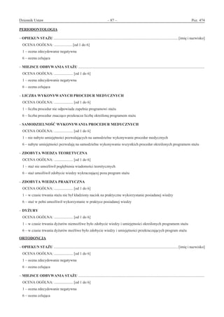 Dziennik Ustaw	 – 87 – 	 Poz. 474
﻿
PERIODONTOLOGIA
– OPIEKUN STAŻU .................................................................................................................................... [imię i nazwisko]
OCENA OGÓLNA: ................... [od 1 do 6]
1 – ocena zdecydowanie negatywna
6 – ocena celująca
– MIEJSCE ODBYWANIA STAŻU ......................................................................................................................................
OCENA OGÓLNA: .................... [od 1 do 6]
1 – ocena zdecydowanie negatywna
6 – ocena celująca
– LICZBA WYKONYWANYCH PROCEDUR MEDYCZNYCH
OCENA OGÓLNA: .................... [od 1 do 6]
1 – liczba procedur nie odpowiada zupełnie programowi stażu
6 – liczba procedur znacząco przekracza liczbę określoną programem stażu
– SAMODZIELNOŚĆ WYKONYWANIA PROCEDUR MEDYCZNYCH
OCENA OGÓLNA: .................... [od 1 do 6]
1 – nie nabyto umiejętności pozwalających na samodzielne wykonywanie procedur medycznych
6 – nabyte umiejętności pozwalają na samodzielne wykonywanie wszystkich procedur określonych programem stażu
– ZDOBYTA WIEDZA TEORETYCZNA
OCENA OGÓLNA: .................... [od 1 do 6]
1 – staż nie umożliwił pogłębienia wiadomości teoretycznych
6 – staż umożliwił zdobycie wiedzy wykraczającej poza program stażu
– ZDOBYTA WIEDZA PRAKTYCZNA
OCENA OGÓLNA: .................... [od 1 do 6]
1 – w czasie trwania stażu nie był kładziony nacisk na praktyczne wykorzystanie posiadanej wiedzy
6 – staż w pełni umożliwił wykorzystanie w praktyce posiadanej wiedzy
– DYŻURY
OCENA OGÓLNA: .................... [od 1 do 6]
1 – w czasie trwania dyżurów niemożliwe było zdobycie wiedzy i umiejętności określonych programem stażu
6 – w czasie trwania dyżurów możliwe było zdobycie wiedzy i umiejętności przekraczających program stażu
ORTODONCJA
– OPIEKUN STAŻU .................................................................................................................................... [imię i nazwisko]
OCENA OGÓLNA: .................... [od 1 do 6]
1 – ocena zdecydowanie negatywna
6 – ocena celująca
– MIEJSCE ODBYWANIA STAŻU ......................................................................................................................................
OCENA OGÓLNA: .................... [od 1 do 6]
1 – ocena zdecydowanie negatywna
6 – ocena celująca
www.rcl.gov.pl
 