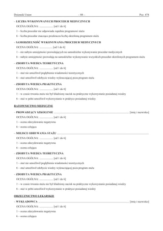 Dziennik Ustaw	 – 88 – 	 Poz. 474
﻿
– LICZBA WYKONYWANYCH PROCEDUR MEDYCZNYCH
OCENA OGÓLNA: .................... [od 1 do 6]
1 – liczba procedur nie odpowiada zupełnie programowi stażu
6 – liczba procedur znacząco przekracza liczbę określoną programem stażu
– SAMODZIELNOŚĆ WYKONYWANIA PROCEDUR MEDYCZNYCH
OCENA OGÓLNA: ................... [od 1 do 6]
1 – nie nabyto umiejętności pozwalających na samodzielne wykonywanie procedur medycznych
6 – nabyte umiejętności pozwalają na samodzielne wykonywanie wszystkich procedur określonych programem stażu
– ZDOBYTA WIEDZA TEORETYCZNA
OCENA OGÓLNA: .................... [od 1 do 6]
1 – staż nie umożliwił pogłębienia wiadomości teoretycznych
6 – staż umożliwił zdobycie wiedzy wykraczającej poza program stażu
– ZDOBYTA WIEDZA PRAKTYCZNA
OCENA OGÓLNA: .................... [od 1 do 6]
1 – w czasie trwania stażu nie był kładziony nacisk na praktyczne wykorzystanie posiadanej wiedzy
6 – staż w pełni umożliwił wykorzystanie w praktyce posiadanej wiedzy
RATOWNICTWO MEDYCZNE
– PROWADZĄCY SZKOLENIE .............................................................................................................. [imię i nazwisko]
OCENA OGÓLNA: .................... [od 1 do 6]
1 – ocena zdecydowanie negatywna
6 – ocena celująca
– MIEJSCE ODBYWANIA STAŻU ......................................................................................................................................
OCENA OGÓLNA: .................... [od 1 do 6]
1 – ocena zdecydowanie negatywna
6 – ocena celująca
– ZDOBYTA WIEDZA TEORETYCZNA
OCENA OGÓLNA: .................... [od 1 do 6]
1 – staż nie umożliwił pogłębienia wiadomości teoretycznych
6 – staż umożliwił zdobycie wiedzy wykraczającej poza program stażu
– ZDOBYTA WIEDZA PRAKTYCZNA
OCENA OGÓLNA: .................... [od 1 do 6]
1 – w czasie trwania stażu nie był kładziony nacisk na praktyczne wykorzystanie posiadanej wiedzy
6 – staż w pełni umożliwił wykorzystanie w praktyce posiadanej wiedzy
ORZECZNICTWO LEKARSKIE
– WYKŁADOWCA ..................................................................................................................................... [imię i nazwisko]
OCENA OGÓLNA: .................... [od 1 do 6]
1 – ocena zdecydowanie negatywna
6 – ocena celująca
www.rcl.gov.pl
 