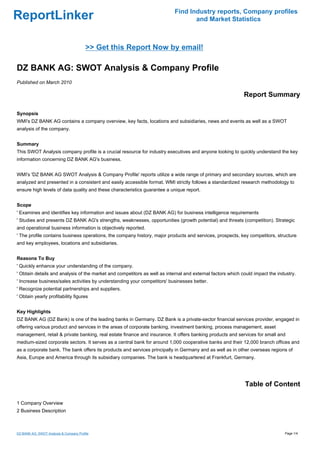 Find Industry reports, Company profiles
ReportLinker                                                                      and Market Statistics



                                         >> Get this Report Now by email!

DZ BANK AG: SWOT Analysis & Company Profile
Published on March 2010

                                                                                                            Report Summary

Synopsis
WMI's DZ BANK AG contains a company overview, key facts, locations and subsidiaries, news and events as well as a SWOT
analysis of the company.


Summary
This SWOT Analysis company profile is a crucial resource for industry executives and anyone looking to quickly understand the key
information concerning DZ BANK AG's business.


WMI's 'DZ BANK AG SWOT Analysis & Company Profile' reports utilize a wide range of primary and secondary sources, which are
analyzed and presented in a consistent and easily accessible format. WMI strictly follows a standardized research methodology to
ensure high levels of data quality and these characteristics guarantee a unique report.


Scope
' Examines and identifies key information and issues about (DZ BANK AG) for business intelligence requirements
' Studies and presents DZ BANK AG's strengths, weaknesses, opportunities (growth potential) and threats (competition). Strategic
and operational business information is objectively reported.
' The profile contains business operations, the company history, major products and services, prospects, key competitors, structure
and key employees, locations and subsidiaries.


Reasons To Buy
' Quickly enhance your understanding of the company.
' Obtain details and analysis of the market and competitors as well as internal and external factors which could impact the industry.
' Increase business/sales activities by understanding your competitors' businesses better.
' Recognize potential partnerships and suppliers.
' Obtain yearly profitability figures


Key Highlights
DZ BANK AG (DZ Bank) is one of the leading banks in Germany. DZ Bank is a private-sector financial services provider, engaged in
offering various product and services in the areas of corporate banking, investment banking, process management, asset
management, retail & private banking, real estate finance and insurance. It offers banking products and services for small and
medium-sized corporate sectors. It serves as a central bank for around 1,000 cooperative banks and their 12,000 branch offices and
as a corporate bank. The bank offers its products and services principally in Germany and as well as in other overseas regions of
Asia, Europe and America through its subsidiary companies. The bank is headquartered at Frankfurt, Germany.




                                                                                                            Table of Content

1 Company Overview
2 Business Description



DZ BANK AG: SWOT Analysis & Company Profile                                                                                    Page 1/4
 