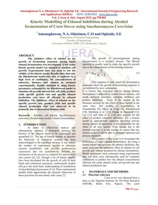 Amenaghawon N.A, Okieimen C.O, Ogbeide S.E / International Journal of Engineering Research
              and Applications (IJERA)       ISSN: 2248-9622 www.ijera.com
                       Vol. 2, Issue 4, July-August 2012, pp.798-803
         Kinetic Modelling of Ethanol Inhibition during Alcohol
      fermentation of Corn Stover using Saccharomyces Cerevisiae
                 *
                     Amenaghawon, N.A, Okieimen, C.O and Ogbeide, S.E
                                      *
                                      Department of Chemical Engineering
                                              Faculty of Engineering
                               University of Benin, PMB 1154, Benin City, Nigeria



ABSTRACT
         The inhibitive effect of ethanol on the                     The growth of microorganisms during
growth of fermenting organism during batch                 bioconversion is a complex process. The Monod
ethanol fermentation was investigated. A low order         equation is usually used to relate the specific growth
kinetic growth model was adopted to simulate cell          rate to the concentration of the limiting substrate.
growth. Experimental data was used to test the                                S
validity of the kinetic model. Results show that only              max                                        (1)
the Hinshelwood model was able to replicate to a                            Ks  S
high level of confidence, the concentrations of
substrate, biomass and ethanol as obtained                           This equation is well suited for fermentation
experimentally. Results obtained by using kinetic          processes where the growth of fermenting organism is
parameters estimated by the Hinshelwood model to           not inhibited by toxic substances.
simulate cell growth showed that cell yield, product       It is known that microbial activity during ethanol
yield, specific growth rate and specific ethanol           fermentation is affected by certain factors namely, cell
production rate were all affected by ethanol               death, substrate limitation, substrate inhibition and
inhibition. The inhibitory effect of ethanol on the        product inhibition. . None of the models in the
specific growth rate, product yield and specific           literature account for the effect of these factors at the
ethanol production rate was observed to be                 same time. The models of Egamberdiev &
primarily due to decreasing biomass yield.                 Jerusalimsky [8], Ghose & Tyagi [9], Hinshelwood
                                                           [10], Holzberg et al. [11], Hoppe & Hansford [12],
Keywords - Kinetics, cell growth, Saccharomyces            Lee [13] and Aiba et al. [14] only account for the
cerevisiae, Hinshelwood model, Ethanol fermentation        effect of product (ethanol) inhibition. For a kinetic
                                                           model to appropriately represent microbial activity
1.   INTRODUCTION                                          during ethanol fermentation, it should account for the
          In order to effectively analyse and              effect of all four factors. Even though this is the
subsequently optimise a biological process, the            desired outcome, it is not realistic to expect that any
kinetics of the process needs to be understood and         kinetic model to will be able to correctly represent real
quantified [1]. The use of kinetic models to describe      process situations.
the behaviour of biological systems has been                         The purpose of this study is to investigate the
acknowledged to be important because it can reduce         biokinetics of batch ethanol fermentation. By using a
the number of experiments needed to eliminate              kinetic model that accounts for ethanol inhibition, this
extreme possibilities and provide mathematical             paper examines the inhibitory effect of ethanol on cell
expressions that can quantitatively describe the           growth and ethanol productivity during fermentation.
mechanism of the process as required for optimization      Model parameters were estimated using experimental
and control [2], [3]. Though a lot of kinetic models       data and these were subsequently used for computer
have been developed for the growth of cells in both        simulations to predict how the ethanol concentration
batch and continuous processes, unstructured models        affected cell yield, ethanol yield, cell growth rate and
still give the most basic understanding of metabolism      ethanol production rate.
of microbiological processes [4–6]. These unstructured
models fairly approximate the dynamic behaviour of         2.      MATERIALS AND METHODS
these processes for non-steady state cases [7].            2.1  Materials collection
                                                                               Corn stover was obtained from a
                                                           farm in the Nigerian Institute for Oil Palm Research
                                                           (NIFOR), Benin City, Nigeria. The yeast

                                                                                                     798 | P a g e
 