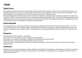 2.Бриф
Продукт/услуга
Велоклуб для любителей шоссейных велосипедов. Предположительное название «Старт-шоссе». Шоссейный велосипед – не-
дешевое удовольствие, которое не каждый может себе позволить. Это увлечение – ближе к спорту чем к физкультуре, так как
езда происходит на высоких скоростях, этот вид спорта можно назвать и экстремальным.
Велоклуб объединяет любителей шоссейников, способствует общению и обмену опытом. Зимой есть возможность хранить ве-
лосипеды в клубе, а также заниматься на них, используя специальные тренажеры (напр., Tacx Satori). Клуб предоставляет услуги
техобслуживания, консультации тренеров и врача по физическим нагрузкам и тренировкам, возможность приобретения запча-
стей (интернет-магазин), экипировки и подержанных велосипедов.
Целевая аудитория
В основном мужчины, с достатком средним и выше среднего. Диапазон возрастной категории достаточно широк – от 30 лет
и до глубокой старости. Этот человек активен, динамичен, любит скорость и адреналин. Следит за здоровьем. Возможно, это
человек, проводящий много времени в офисе, нуждающийся в восстанавливающей физической активности и новых впечатле-
ниях.
Конкуренты
Московский велоклуб «Караван» - велотуризм
Клуб «32 спицы» - велотуризм, экстрим, тематические велопробеги
Велоклуб.ру – велотуризм, подготовка и проведение многодневных велопутешествий
Велоклуб «Титан» - велотриал, велотуризм, ремонт, прокат, магазин
Все эти велоклубы ориентированы в основном на туристическую езду или экстрим для которых шоссейные велосипеды не
предназначены.
Уникальность
Клуб для достаточно узкого диапазона людей с возможностью общения по интересам, взаимопомощи, получения техпомощи и
медконсультаций, проведения совместных мероприятий - велопробегов. В клубе будет штат сотрудников. Мастер-классы из-
вестных велогонщиков.
 