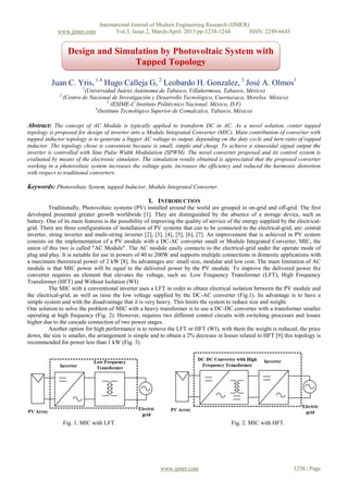 International Journal of Modern Engineering Research (IJMER)
www.ijmer.com Vol.3, Issue.2, March-April. 2013 pp-1238-1244 ISSN: 2249-6645
www.ijmer.com 1238 | Page
Juan C. Yris, 1.4
Hugo Calleja G, 2
Leobardo H. Gonzalez, 3
José A. Olmos1
1
(Universidad Juárez Autónoma de Tabasco, Villahermosa, Tabasco, México)
2
(Centro de Nacional de Investigación y Desarrollo Tecnológico, Cuernavaca, Morelos. México)
3
(ESIME-C Instituto Politécnico Nacional, México, D.F)
4
(Instituto Tecnológico Superior de Comalcalco, Tabasco, México)
Abstract: The concept of AC Module is typically applied to transform DC in AC. As a novel solution, center tapped
topology is proposed for design of inverter into a Module Integrated Converter (MIC). Main contribution of converter with
tapped inductor topology is to generate a bigger AC voltage to output, depending on the duty cycle and turn ratio of tapped
inductor. The topology chose is convenient because is small, simple and cheap. To achieve a sinusoidal signal output the
inverter is controlled with Sine Pulse Width Modulation (SPWM). The novel converter proposed and its control system is
evaluated by means of the electronic simulator. The simulation results obtained is appreciated that the proposed converter
working in a photovoltaic system increases the voltage gain, increases the efficiency and reduced the harmonic distortion
with respect to traditional converters.
Keywords: Photovoltaic System, tapped Inductor, Module Integrated Converter.
I. INTRODUCTION
Traditionally, Photovoltaic systems (PV) installed around the world are grouped in on-grid and off-grid. The first
developed presented greater growth worldwide [1]. They are distinguished by the absence of a storage device, such as
battery. One of its main features is the possibility of improving the quality of service of the energy supplied by the electrical-
grid. There are three configurations of installation of PV systems that can to be connected to the electrical-grid, are: central
inverter, string inverter and multi-string inverter [2], [3], [4], [5], [6], [7]. An improvement that is achieved in PV system
consists on the implementation of a PV module with a DC-AC converter small or Module Integrated Converter, MIC, the
union of this two is called "AC Module". The AC module easily connects to the electrical-grid under the operate mode of
plug and play. It is suitable for use in powers of 40 to 200W and supports multiple connections in domestic applications with
a maximum theoretical power of 2 kW [8]. Its advantages are: small size, modular and low cost. The main limitation of AC
module is that MIC power will be equal to the delivered power by the PV module. To improve the delivered power the
converter requires an element that elevates the voltage, such as: Low Frequency Transformer (LFT), High Frequency
Transformer (HFT) and Without Isolation (WI).
The MIC with a conventional inverter uses a LFT in order to obtain electrical isolation between the PV module and
the electrical-grid, as well as raise the low voltage supplied by the DC-AC converter (Fig.1). Its advantage is to have a
simple system and with the disadvantage that it is very heavy. This limits the system to reduce size and weight.
One solution to solve the problem of MIC with a heavy transformer is to use a DC-DC converter with a transformer smaller
operating at high frequency (Fig. 2). However, requires two different control circuits with switching processes and losses
higher due to the cascade connection of two power stages.
Another option for high performance is to remove the LFT or HFT (WI), with them the weight is reduced, the price
down, the size is smaller, the arrangement is simple and to obtain a 2% decrease in losses related to HFT [9] this topology is
recommended for power less than 1 kW (Fig. 3).
Fig. 1. MIC with LFT. Fig. 2. MIC with HFT.
Design and Simulation by Photovoltaic System with
Tapped Topology
 