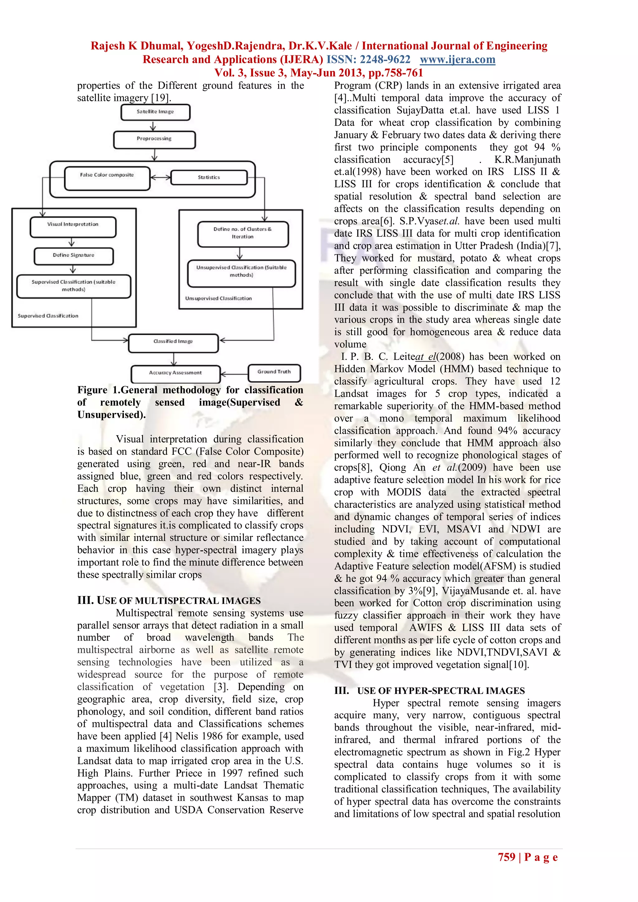 Rajesh K Dhumal, YogeshD.Rajendra, Dr.K.V.Kale / International Journal of Engineering
Research and Applications (IJERA) ISSN: 2248-9622 www.ijera.com
Vol. 3, Issue 3, May-Jun 2013, pp.758-761
759 | P a g e
properties of the Different ground features in the
satellite imagery [19].
Figure 1.General methodology for classification
of remotely sensed image(Supervised &
Unsupervised).
Visual interpretation during classification
is based on standard FCC (False Color Composite)
generated using green, red and near-IR bands
assigned blue, green and red colors respectively.
Each crop having their own distinct internal
structures, some crops may have similarities, and
due to distinctness of each crop they have different
spectral signatures it.is complicated to classify crops
with similar internal structure or similar reflectance
behavior in this case hyper-spectral imagery plays
important role to find the minute difference between
these spectrally similar crops
III. USE OF MULTISPECTRAL IMAGES
Multispectral remote sensing systems use
parallel sensor arrays that detect radiation in a small
number of broad wavelength bands The
multispectral airborne as well as satellite remote
sensing technologies have been utilized as a
widespread source for the purpose of remote
classification of vegetation [3]. Depending on
geographic area, crop diversity, field size, crop
phonology, and soil condition, different band ratios
of multispectral data and Classifications schemes
have been applied [4] Nelis 1986 for example, used
a maximum likelihood classification approach with
Landsat data to map irrigated crop area in the U.S.
High Plains. Further Priece in 1997 refined such
approaches, using a multi-date Landsat Thematic
Mapper (TM) dataset in southwest Kansas to map
crop distribution and USDA Conservation Reserve
Program (CRP) lands in an extensive irrigated area
[4]..Multi temporal data improve the accuracy of
classification SujayDatta et.al. have used LISS 1
Data for wheat crop classification by combining
January & February two dates data & deriving there
first two principle components they got 94 %
classification accuracy[5] . K.R.Manjunath
et.al(1998) have been worked on IRS LISS II &
LISS III for crops identification & conclude that
spatial resolution & spectral band selection are
affects on the classification results depending on
crops area[6]. S.P.Vyaset.al. have been used multi
date IRS LISS III data for multi crop identification
and crop area estimation in Utter Pradesh (India)[7],
They worked for mustard, potato & wheat crops
after performing classification and comparing the
result with single date classification results they
conclude that with the use of multi date IRS LISS
III data it was possible to discriminate & map the
various crops in the study area whereas single date
is still good for homogeneous area & reduce data
volume
I. P. B. C. Leiteat el(2008) has been worked on
Hidden Markov Model (HMM) based technique to
classify agricultural crops. They have used 12
Landsat images for 5 crop types, indicated a
remarkable superiority of the HMM-based method
over a mono temporal maximum likelihood
classification approach. And found 94% accuracy
similarly they conclude that HMM approach also
performed well to recognize phonological stages of
crops[8], Qiong An et al.(2009) have been use
adaptive feature selection model In his work for rice
crop with MODIS data the extracted spectral
characteristics are analyzed using statistical method
and dynamic changes of temporal series of indices
including NDVI, EVI, MSAVI and NDWI are
studied and by taking account of computational
complexity & time effectiveness of calculation the
Adaptive Feature selection model(AFSM) is studied
& he got 94 % accuracy which greater than general
classification by 3%[9], VijayaMusande et. al. have
been worked for Cotton crop discrimination using
fuzzy classifier approach in their work they have
used temporal AWIFS & LISS III data sets of
different months as per life cycle of cotton crops and
by generating indices like NDVI,TNDVI,SAVI &
TVI they got improved vegetation signal[10].
III. USE OF HYPER-SPECTRAL IMAGES
Hyper spectral remote sensing imagers
acquire many, very narrow, contiguous spectral
bands throughout the visible, near-infrared, mid-
infrared, and thermal infrared portions of the
electromagnetic spectrum as shown in Fig.2 Hyper
spectral data contains huge volumes so it is
complicated to classify crops from it with some
traditional classification techniques, The availability
of hyper spectral data has overcome the constraints
and limitations of low spectral and spatial resolution
 