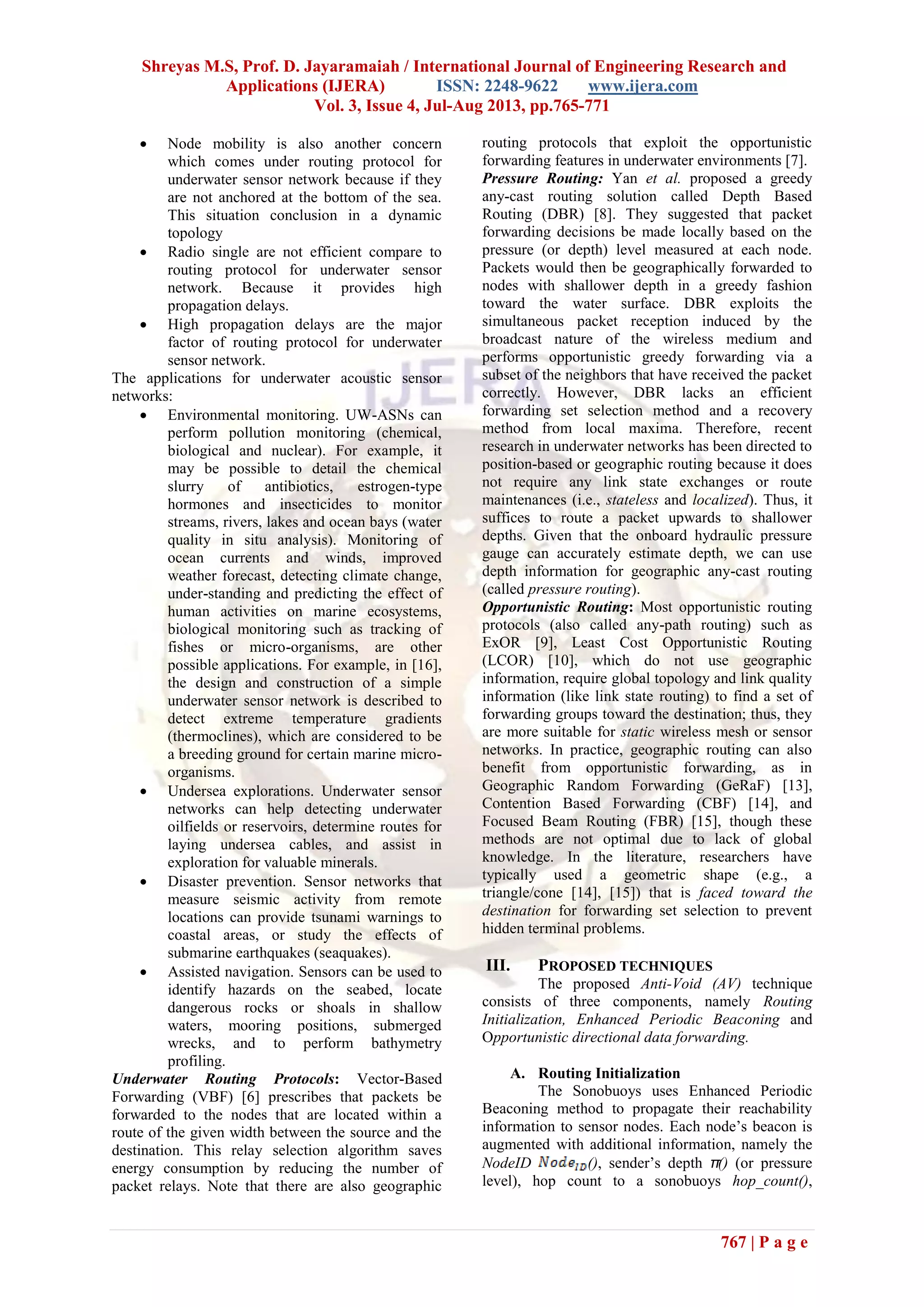 Shreyas M.S, Prof. D. Jayaramaiah / International Journal of Engineering Research and
Applications (IJERA) ISSN: 2248-9622 www.ijera.com
Vol. 3, Issue 4, Jul-Aug 2013, pp.765-771
767 | P a g e
 Node mobility is also another concern
which comes under routing protocol for
underwater sensor network because if they
are not anchored at the bottom of the sea.
This situation conclusion in a dynamic
topology
 Radio single are not efficient compare to
routing protocol for underwater sensor
network. Because it provides high
propagation delays.
 High propagation delays are the major
factor of routing protocol for underwater
sensor network.
The applications for underwater acoustic sensor
networks:
 Environmental monitoring. UW-ASNs can
perform pollution monitoring (chemical,
biological and nuclear). For example, it
may be possible to detail the chemical
slurry of antibiotics, estrogen-type
hormones and insecticides to monitor
streams, rivers, lakes and ocean bays (water
quality in situ analysis). Monitoring of
ocean currents and winds, improved
weather forecast, detecting climate change,
under-standing and predicting the effect of
human activities on marine ecosystems,
biological monitoring such as tracking of
fishes or micro-organisms, are other
possible applications. For example, in [16],
the design and construction of a simple
underwater sensor network is described to
detect extreme temperature gradients
(thermoclines), which are considered to be
a breeding ground for certain marine micro-
organisms.
 Undersea explorations. Underwater sensor
networks can help detecting underwater
oilfields or reservoirs, determine routes for
laying undersea cables, and assist in
exploration for valuable minerals.
 Disaster prevention. Sensor networks that
measure seismic activity from remote
locations can provide tsunami warnings to
coastal areas, or study the effects of
submarine earthquakes (seaquakes).
 Assisted navigation. Sensors can be used to
identify hazards on the seabed, locate
dangerous rocks or shoals in shallow
waters, mooring positions, submerged
wrecks, and to perform bathymetry
profiling.
Underwater Routing Protocols: Vector-Based
Forwarding (VBF) [6] prescribes that packets be
forwarded to the nodes that are located within a
route of the given width between the source and the
destination. This relay selection algorithm saves
energy consumption by reducing the number of
packet relays. Note that there are also geographic
routing protocols that exploit the opportunistic
forwarding features in underwater environments [7].
Pressure Routing: Yan et al. proposed a greedy
any-cast routing solution called Depth Based
Routing (DBR) [8]. They suggested that packet
forwarding decisions be made locally based on the
pressure (or depth) level measured at each node.
Packets would then be geographically forwarded to
nodes with shallower depth in a greedy fashion
toward the water surface. DBR exploits the
simultaneous packet reception induced by the
broadcast nature of the wireless medium and
performs opportunistic greedy forwarding via a
subset of the neighbors that have received the packet
correctly. However, DBR lacks an efficient
forwarding set selection method and a recovery
method from local maxima. Therefore, recent
research in underwater networks has been directed to
position-based or geographic routing because it does
not require any link state exchanges or route
maintenances (i.e., stateless and localized). Thus, it
suffices to route a packet upwards to shallower
depths. Given that the onboard hydraulic pressure
gauge can accurately estimate depth, we can use
depth information for geographic any-cast routing
(called pressure routing).
Opportunistic Routing: Most opportunistic routing
protocols (also called any-path routing) such as
ExOR [9], Least Cost Opportunistic Routing
(LCOR) [10], which do not use geographic
information, require global topology and link quality
information (like link state routing) to find a set of
forwarding groups toward the destination; thus, they
are more suitable for static wireless mesh or sensor
networks. In practice, geographic routing can also
benefit from opportunistic forwarding, as in
Geographic Random Forwarding (GeRaF) [13],
Contention Based Forwarding (CBF) [14], and
Focused Beam Routing (FBR) [15], though these
methods are not optimal due to lack of global
knowledge. In the literature, researchers have
typically used a geometric shape (e.g., a
triangle/cone [14], [15]) that is faced toward the
destination for forwarding set selection to prevent
hidden terminal problems.
III. PROPOSED TECHNIQUES
The proposed Anti-Void (AV) technique
consists of three components, namely Routing
Initialization, Enhanced Periodic Beaconing and
Opportunistic directional data forwarding.
A. Routing Initialization
The Sonobuoys uses Enhanced Periodic
Beaconing method to propagate their reachability
information to sensor nodes. Each node’s beacon is
augmented with additional information, namely the
NodeID (), sender’s depth π() (or pressure
level), hop count to a sonobuoys hop_count(),
 