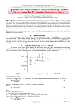 www.ijmer.com

International Journal of Modern Engineering Research (IJMER)
Vol. 3, Issue. 5, Sep - Oct. 2013 pp-3248-3254
ISSN: 2249-6645

Optimized, Low-Power Dissipative and Precise Pulsating Constant
Current Source Based Temperature Measurement System
Gowrishankara.C.K1, Tushar Golani 2
Spacecraft Checkout Group, ISRO Satellite Centre Bangalore-560 017, INDIA

ABSTRACT: A constant voltage source based temperature measurement system; using PRT-1000 is one of the currently
used methods to measure the temperature of subsystems in Indian Satellites. One such subsystem which uses PRT-1000 is
solar panels. This paper describes a constant current source based temperature measurement system and the advantages it
offers in terms of linearity, sensitivity and power dissipation. Simulations using MATLAB and Simulink ® are carried out to
illustrate the differences between the two methods. To overcome self-heating effects in the resistor a pulsating constant
current source based temperature measurement system is described.

Keywords: Linearity, pulsating constant current source, PRT-Platinum Resistance Thermometry, SADA- Solar Array Drive
Assembly, self-heating, sensitivity.

I.

INTRODUCTION

Remote Sensing as well as Geostationary satellites use deployable solar panels [1], [2], [3] to convert solar energy
to electrical energy. The solar panels at a time either face the sun or the dark space. The orientation thus, leads to a large
temperature variation of about 400 ºC (-200 ºC to +200 ºC). This temperature variation is sensed using PRT-1000 and
associated circuitry. The paper presents two methods that can be used with PRT-1000 namely constant voltage source
method and constant current source method.

II.

CONSTANT VOLTAGE SOURCE METHOD

The constant voltage source method employs the PRT-1000 as one of the resistor of a voltage divider circuit and
maps the associated voltage change to the corresponding temperature changes. The following circuit setup is currently used.
RSADA is the resistance offered by the slip rings of the rotary power transferring assembly called SADA.

I

Fig 1: Temperature measurement system using constant voltage source and PRT-1000
2.1 Mathematical analysis
Let a current I flow as shown. If R= 10K, then by Ohm’s Law and assuming infinite input impedance for the op-amp:9𝑉
𝐼=
(1)
10𝐾 + 𝑅(𝑇)
where R(T) is the resistance of the PRT-1000 that varies with temperature.
We have
𝑉𝑥 = 𝑉 + 𝑉 𝑁𝑂𝐼𝑆𝐸
where
𝑉𝑥 is the voltage at one end of 𝑅 𝑖𝑛
𝑉 is the voltage induced by the voltage divider circuit
𝑉 𝑁𝑂𝐼𝑆𝐸 is the voltage noise added due to SADA. It is approximately 10mV/Amp.
We have, the voltage at the Zener due to voltage divider circuit as:𝑅(𝑇)
𝑉=
× 9𝑉
10𝐾 + 𝑅(𝑇)
www.ijmer.com

(2)

(3)
3248 | Page

 