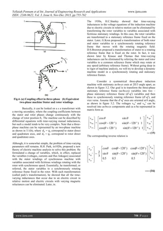 Yellaiah.Ponnam et al Int. Journal of Engineering Research and Applications
ISSN: 2248-9622, Vol. 3, Issue 6, Nov-Dec 2013, pp.755-762

www.ijera.com

The 1930s, H.C.Stanley showed that time-varying
inductances in the voltage equations of the induction machine
due to electric circuits in relative motion can be eliminated by
transforming the rotor variables to variables associated with
fictitious stationary windings. In this case, the rotor variables
are transformed to a stationary reference frame fixed on the
stator. Later, G.Kron proposed a transformation of both rotor
and stator variables to a synchronously rotating reference
frame that moves with the rotating magnetic field.
D.S.Brereton proposed a transformation of stator to a rotating
reference frame that is fixed on the rotor. In fact, it was
shown later by Krause and Thomas that time-varying
inductances can be eliminated by referring the stator and rotor
variables to a common reference frame which may rotate at
any speed (arbitrary reference frame). Without going deep in
to rigor of machine analysis, we will try to develop a dynamic
machine model in a synchronously rotating and stationary
reference frames.

Fig.4. (a) Coupling effect in three-phase (b) Equivalent
two-phase machine Stator and rotor windings
Basically, it can be looked on a s a transformer with
a moving secondary, where the coupling coefficients between
the stator and rotor phases change continuously with the
change of rotor position θr. The machine can be described by
differential equations with time-varying mutual inductances,
but such a model tends to be very complex. Note that a threephase machine can be represented by an two-phase machine
as shown in 3.1(b), where
correspond to stator direct
and quadrature axes, and
correspond to rotor direct
and quadrature axes.
Although, it is somewhat simple, the problem of time-varying
parameters still remains. R.H. Park, in1920s, proposed a new
theory of electric machine analysis to solve this problem. He
formulated a change of variables, which, in effect, replaced
the variables (voltages, currents and flux linkages) associated
with the stator windings of synchronous machine with
variables associated with fictitious windings rotating with the
rotor with synchronous speed. Essentially, he transformed, or
referred, the stator variables to a synchronously rotating
reference frame fixed in the rotor. With such transformation
(called park’s transformation), he showed that all the timevarying inductances that occur due to an electric circuit in
relative motion and electric circuits with varying magnetic
reluctances can be eliminated. Later, in.

www.ijera.com

Consider a symmetrical three-phase induction
machine with stationary as-bs-cs axes at 2Π/3 angle apart, as
shown in figure 3.2. Our goal is to transform the three-phase
stationary reference frame (as-bs-cs) variables into two –
phase stationary reference frame (ds-qs) variables and then
these to synchronously rotating reference frame (de-qe), and
vice versa. Assume that the ds-qs axes are oriented at θ angle,
as shown in figure 3.2. The voltages vdss and vqss can be
resolved into as-bs-cs components and ca n be represented in
matrix form as

 v as  cos 
  
o
 v bs  = cos(  120 )
 v cs  
  cos(  120 o )

1   v qs 


s

sin(  120 o ) 1   v ds 


s
sin(  120 o ) 1  v os 
 

s

sin 

--- (15)
The corresponding inverse relation is

vqs s 
 s
vds 
 s
vos 
 

=

cos
2 
sin 
3 
0.5


cos(  120o )
sin(  120o )
0.5

cos(  120o ) 

sin(  120o )

0.5


v as 
 
v bs 
v cs 
 

---- (16)

758 | P a g e

 