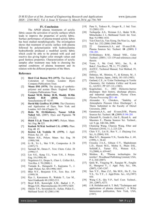 D M El-Zeer et al Int. Journal of Engineering Research and Applications www.ijera.com
ISSN : 2248-9622, Vol. 4, Issue 3( Version 1), March 2014, pp.756-769
www.ijera.com 769 | P a g e
IV. Conclusion
The APGD plasma treatments of acrylic
fabric causes the activation of acrylic surfaces which
leads to improve the properties of acrylic fabric.
Surface performance of plasma-treated acrylic fabric
has been studied morphologically. The investigation
shows that treatment of acrylic surface with plasma
followed by polymerization with hydroxylamine
hydrochloride produced a modified acrylic fabric
which could be able to be printed with acid and
reactive dye giving higher color strength values and
good fastness properties. Characterization of acrylic
samples after treatment may help in choosing the
optimal conditions of plasma treatment and its
relation with the different properties of the fibers.
Reference
[1] Bird CL& Boston WS (1975). The theory of
Coloration of Textiles. London: Dyers
Company Publications Trust.
[2] Munn DM (1979). The dyeing of synthetic-
polymer and acetate fibers. England: Dyers
Company Publications Trust.
[3] Kamel M.M, Helmy H.M, Mashly H.M&
Kafafy H.H (2010). Ultrasonics
Sonochemistry 17 92-97.
[4] David R& Geoffrey H (1990). The Chemistry
and Application of Dyes, New York and
London, 165-166 (Chapter 5).
[5] Reda M. El-Shishtawy, Nassar S.H.&
Nahed S.E. (2007). Dyes and Pigments 74
215-222.
[6] Hsieh Y.L.& Timm D.(1987). Polym. Mater.
Sci. Eng. 56 323.
[7] Kadash M.M.& Seefried C.G. (1985). Plast.
Eng. 41 45.
[8] Keatsu I.& Yoshida M. (1979). J. Appl.
Polym. Sci. 24 23.
[9] Munro H.S., Polym. Mater. Sci. Eng. 58
(1988) 344.
[10] Li R., Ye L., Mai Y.W., Composites A 28
(1997) 73.
[11] Sarmadi M., Denes F., Text. Chem. Color. 28
(1996) 17.
[12] Lee S.G., Kang T.J., Yoon T.H., J. Polym.
Eng. 18 (1998) 49.
[13] Negulescu I.I., Despa S., Chen J., Collier B.J.,
Text.Res. J. 70 (2000) 1.
[14] Yamada K., Haraguchi T., Kajiyama T., J.
Appl. Polym. Sci. 60 (1996) 1847.
[15] Bhat N.V., Benjamin Y.N., Text. Res. J.69
(1999) 38.
[16] Ryu J., Kawamura H., Wakida T., Lee M.,
Sen-I Gakkaishi 48 (1992) 213.
[17] Boyd R.D., Kenwright A.M., Badyal J. P.,
Briggs S.D., Macromolecules 30 (1997) 5429.
[18] Oktem T.N., Seventekin H., Ayhan, Piskin E.,
Melliand Textil. 82 (2001) 190.
[19] Pane S., Tedesco R., Greger R., J. Ind. Text.
31 (2001) 135.
[20] Tschegolja A.S., Weiman E.J., Beder N.M.,
Mittschenko J. I., Mellinand Textil. Int. Text.
Rep. 9 (1980) 1410.
[21] Yan-Chun Liu, Yan-Xiong, Da-Nian Lu, Appl.
Surf. Sci. 252 (2006) 2960-2966.
[22] 22 Garamoon,A.A., and El-zeer,D.M.,
Plasma Sources Sci. Technol. 18 ,(2009) 3
194–201.
[23] El-Shishtawy R.M., Ahmed NSE., Color
Technol. (2005) ; 121:139 and references cited
therein.
[24] Yoon, J., Mc Cord, M.G., Jae, S., &
Bok,C.,Text.Res.J., 75, 11, 771 (2005).
[25] AATCC, Technical Manual, Test Method, 39,
(1971).
[26] Dohmyo, M., Shimizu, Y., & Kimura, M., J.
Seric. Science, Japan., 54(4), 181-185 (1985).
[27] Garland, C.E., in ‗Color Technology in Textile
Chemistry; Ed. Gultekin Celikiz and K;ueni
G., AATCC, PP 107-112, (1983).
[28] Kogelschatz, U., 2003 Dielectric-barrier
discharges: their history, discharge physics,
and industrial applications, Plasma Chem.
Plasma Processing 23 1–46
[29] Alexandre V., Chirokov, ―Stability of
Atmospheric Pressure Glow Discharges‖, A
Thesis Submitted to the Faculty of Drexel
University, 2005.
[30] Garamoon,A.A., and El-zeer,D.M., Plasma
Sources Sci. Technol. 18 ,(2009) 3 194–201
[31] Gherardi N., Gouda G., Gat E., Ricard A. and
Massines F., Plasma Sources Sci. Technol.,
vol. 9, pp. 340-346, 2000.
[32] Chunying Wang, Chaoxia Wang, Fiber and
Polymers (2010), 11, 2, 223-228.
[33] Chen Y.Y., Lin H., Ren Y., J. Zhejiang Uni.
Sci., 8, (2004), 918.
[34] Bhat N.V., Benjamin Y.N., Textile Res. J., 69,
(1999), 1, 38-42.
[35] Crossley J.A.A., Gibson C.Y., Mapledoram
L.D., Huson M.G., Myhra S., Pham D.K.,
SofieldC.J., Turner P.S., Watson G.S.,
31,(2000), 6, 659-667.
[36] Shishoo, R., ―Plasma technologies for
textiles‖, Woodhead Publishing Limited, USA,
P. 6, 264 (2007).
[37] Qufu W., Yingying W., Xueqian W., Fenglin
H., Shengwei Y., J. Appl. Poly. Sci., 106,
(2007), 1243-1247.
[38] Sun Y.Y., Shao Z.Z., Ma M.H., Hu P., Liu
Y.S., Yu T.Y., J. Appl.Polm. Sci., 65,(1997)
959.
[39] Wang C.X., Qiu Y.P., Surf. Coot. Technol.,
201, (2007), 6273.
[40] J. R. Hollahan and A. T. Bell, "Techniques and
applications of plasma chemistry", A Wiley
Interscience publication, New York, USA,
(1947).
 