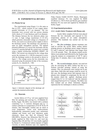 D M El-Zeer et al Int. Journal of Engineering Research and Applications www.ijera.com
ISSN : 2248-9622, Vol. 4, Issue 3( Version 1), March 2014, pp.756-769
www.ijera.com 757 | P a g e
Figure 1: Schematic diagram of the discharge cell
used for the treatment of the textile
II. EXPERIMENTAL DETAILS
2.1. Plasma Set up
The experimental setup (Figure 1) is the same as
that in [22] , which consists of two copper plane-
parallel electrodes of 2.5 cm diameter. The two
electrodes were covered with two porous alumina
Al2O3 sheets of 3.5 mm thickness and 4 cm diameter.
The distance between the two dielectric plates was
1.1 mm. A high voltage transformer (1–10 kV),
which generates sinusoidal voltage at a frequency of
50 Hz, was used as an electric power supply to derive
the discharge system. The discharge was operated in
open air under atmospheric pressure. The applied
potential difference (Va) across the electrodes and the
current (I ) passing through the system were recorded
using a digital oscilloscope (HAMEG HM407—40
MHz). The current was measured by the voltage drop
across the resistance R1 (=100 ) connected in series
with the discharge system to the ground as shown in
figure 1. The voltage across the two electrodes was
measured using the potential divider of the resistance
system R2, R3, whereR2/R3 = 500.
2.2. Materials
Acrylic fabrics of 172 g / m2 were supplied from
Misr for spinning and weaving Co., El-Mahalla El-
Kobra, Egypt. The fabric was treated with a solution
containing 2 g / L nonionic detergent and 1g / L
sodium carbonate at a temperature of 45-50 0
С for 30
minutes, then thoroughly washed and air dried at
room temperature. Acetic acid, hydroxylamine
hydrochloride, ammonium acetate, urea, ammonium
sulphate and formic acid were laboratory grade
chemicals. Basic dye Red 46 (Ginacryl Red
GRL200%), Reactive dye Bifunction Red 94 were
kindly supplied by Misr Color Co. and Acid dye
Supralan Blue 2R and blue 225 were kindly supplied
by Dystar Co. Commercial sodium alginate of higher
viscosity as nature thickener type was supplied by
Fluka Chemie GmbH CH-9471 Buchs, Myprogum
modified thickener 5% was supplied by ROM
STARoim Co. SETA Print and British gum modified
thickener 4% was used and supplied by Mahalla El-
Kobra, Egypt.
2.3. Experimental procedures
2.3.1. Acrylic Fabric Treatment with Plasma only
Acrylic fabric samples (5x5cm) were placed
between the two electrodes and exposed to low
temperature plasma of air under atmospheric
pressure. This treatment was carried out via two
techniques:
I) The first technique, plasma treatment was
used to activate the acrylic fabric surface before
printing process at discharge power ranges between
0.3 and 2 watts/cm3
and exposure time ranges from
10 to 60 seconds. Then , the plasma treated acrylic
fabrics were printed and followed by the fixation step
using the steamer at a temperature of 105 0
C and a
fixing time 15 minutes, then it was washed and air
dried.
II) The second technique, plasma was used not
only for activating the fabric surface but also as a
fixation tool-after printing- instead of using the
steamer. This, two processes were carried out in one
step where, both time and energy could be saved. In
this case, the discharge power and exposure time of
plasma were changed to compensate for the role of
the steamer, where the applied discharge power
ranged from 0.3 to 2.0 watts/cm3
and the exposure
time ranged between 0.5 to 5 minutes. The fabric was
then washed and air dried. Schematic diagram
represents the two techniques is shown as follow;
 