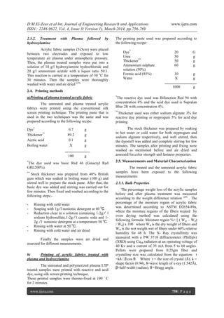 D M El-Zeer et al Int. Journal of Engineering Research and Applications www.ijera.com
ISSN : 2248-9622, Vol. 4, Issue 3( Version 1), March 2014, pp.756-769
www.ijera.com 758 | P a g e
2.3.2. Treatment with Plasma followed by
hydroxylamine
Acrylic fabric samples (5x5cm) were placed
between two electrodes and exposed to low
temperature air plasma under atmospheric pressure.
Then, the plasma treated samples were put into a
solution of 10 g/l hydroxylamine hydrochloride and
20 g/l ammonium acetate with a liquor ratio 50:1.
This reaction is carried at a temperature of 30 o
C for
30 minutes. Then the samples were thoroughly
washed with water and air dried (23).
2.4. Printing methods
a)Printing of plasma treated acrylic fabric
The untreated and plasma treated acrylic
fabrics were printed using the conventional silk
screen printing technique. The printing paste that is
used in the two techniques was the same and was
prepared according to the following recipe:
*
The dye used was basic Red 46 (Ginacryl Red
GRL200%).
**
Stock thickener was prepared from 40% British
gum which was soaked in boiling water (100 g) and
stirred well to prepare the stock paste. After that, the
basic dye was added and stirring was carried out for
few minutes. Then fixed and washed according to the
following steps:-
- Rinsing with cold water
- Soaping with 1g ∕ l nonionic detergent at 40 0
С
- Reduction clear in a solution containing 1-2g ∕ l
sodium hydrosulfate,1-2g ∕ l caustic soda and 1-
2g ∕ l nonionic detergent at a temperature 50 0
С.
- Rinsing with water at 50 0
С.
- Rinsing with cold water and air dried
Finally the samples were air dried and
assessed for different measurements.
b) Printing of acrylic fabrics treated with
plasma and hydroxylamine
The untreated and polymerized plasma LTP
treated samples were printed with reactive and acid
dye, using silk screen printing technique.
These printed samples were thermo-fixed at 190 ◦
C
for 2 minutes.
The printing paste used was prepared according to
the following recipe:
*
The reactive dye used was Bifunction Red 94 with
concentration 4% and the acid dye used is Supralan
Blue 2R with concentration 4%.
**
Thickener used was either sodium alginate 3% for
reactive dye printing or myprogum 5% for acid dye
printing.
The stock thickener was prepared by soaking
in hot water or cold water for both myprogum and
sodium alginate respectively, and well stirred, then
the dyestuff was added and complete stirring for few
minutes. The samples after printing and fixing were
washed as mentioned before and air dried and
assessed for color strength and fastness properties.
2.5. Measurements and Material Characterization
The treated and the untreated acrylic fabric
samples have been exposed to the following
measurements:
2.5.1. Bulk Properties
The percentage weight loss of the acrylic samples
before and after plasma treatment was measured
according to the weight difference relation (24)
. The
percentage of the moisture regain of acrylic fabric
was determined according to ASTM D2654-89a,
where the moisture regains of the fibers treated by
oven drying method was calculated using the
following formula: Moisture regain %= [ ( Wm – Wd)
/ Wd] x 100 where Wd is the dry weight of fibers and
Wm is the wet weight wet of fibers under 60% relative
humidity for 48 h. The X- Ray crystallinity was
measured with a PW 3710 diffractometer (Phillips)
(XRD) using Cukα radiation at an operating voltage of
40 Kv and a current of 35 mA from 5 to 60 angles.
Pellets were prepared from 0.25gm fiber and
crystalline size was calculated from the equation: t
=kλ / β cos θ Where t = the size of crystal (Å), k =
shape factor (0.94), λ=wave length of x-ray (1.542Å),
β=half-width (radian), θ =Bragg angle.
Dye*
0.7 g
Thickener**
89.2 g
Acetic acid 0.1 g
Boiling water X g
100 g
Dye*
20 G
Urea 50 g
Thickener**
50 g
Ammonium sulphate
solution (50%)
60 g
Formic acid (85%) 10 g
Water X g
1000 g
 
