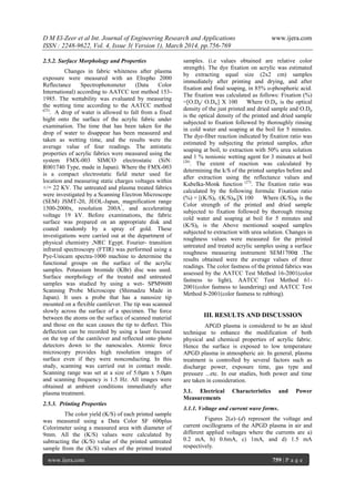 D M El-Zeer et al Int. Journal of Engineering Research and Applications www.ijera.com
ISSN : 2248-9622, Vol. 4, Issue 3( Version 1), March 2014, pp.756-769
www.ijera.com 759 | P a g e
2.5.2. Surface Morphology and Properties
Changes in fabric whiteness after plasma
exposure were measured with an Elrepho 2000
Reflectance Spectrophotometer (Data Color
International) according to AATCC test method 153-
1985. The wettability was evaluated by measuring
the wetting time according to the AATCC method
(25)
. A drop of water is allowed to fall from a fixed
hight onto the surface of the acrylic fabric under
examination. The time that has been taken for the
drop of water to disappear has been measured and
taken as wetting time, and the results were the
average value of four readings. The antistatic
properties of acrylic fabrics were measured using the
system FMX-003 SIMCO electrostatic (SiN:
R001740 Type, made in Japan). Where the FMX-003
is a compact electrostatic field meter used for
location and measuring static charges voltages within
+/− 22 KV. The untreated and plasma treated fabrics
were investigated by a Scanning Electron Microscope
(SEM) JSMT-20, JEOL-Japan, magnification range
1500-2000x, resolution 200A°
, and accelerating
voltage 19 kV. Before examinations, the fabric
surface was prepared on an appropriate disk and
coated randomly by a spray of gold. These
investigations were carried out at the department of
physical chemistry ,NRC Egypt. Fourier- transition
infrared spectroscopy (FTIR) was performed using a
Pye-Unicam spectra-1000 machine to determine the
functional groups on the surface of the acrylic
samples. Potassium bromide (KBr) disc was used.
Surface morphology of the treated and untreated
samples was studied by using a wet- SPM9600
Scanning Probe Microscope (Shimadzu Made in
Japan). It uses a probe that has a nanosize tip
mounted on a flexible cantilever. The tip was scanned
slowly across the surface of a specimen. The force
between the atoms on the surface of scanned material
and those on the scan causes the tip to deflect. This
deflection can be recorded by using a laser focused
on the top of the cantilever and reflected onto photo
detectors down to the nanoscales. Atomic force
microscopy provides high resolution images of
surface even if they were nonconducting. In this
study, scanning was carried out in contact mode.
Scanning range was set at a size of 5.0μm x 5.0μm
and scanning frequency is 1.5 Hz. All images were
obtained at ambient conditions immediately after
plasma treatment.
2.5.3. Printing Properties
The color yield (K/S) of each printed sample
was measured using a Data Color SF 600plus
Colorimeter using a measured area with diameter of
9mm. All the (K/S) values were calculated by
subtracting the (K/S) value of the printed untreated
sample from the (K/S) values of the printed treated
samples. (i.e values obtained are relative color
strength). The dye fixation on acrylic was estimated
by extracting equal size (2x2 cm) samples
immediately after printing and drying, and after
fixation and final soaping, in 85% o-phosphoric acid.
The fixation was calculated as follows: Fixation (%)
=[O.Dp/ O.Dw] X 100 Where O.Dw is the optical
density of the just printed and dried sample and O.Dp
is the optical density of the printed and dried sample
subjected to fixation followed by thoroughly rinsing
in cold water and soaping at the boil for 5 minutes.
The dye-fiber reaction indicated by fixation ratio was
estimated by subjecting the printed samples, after
soaping at boil, to extraction with 50% urea solution
and 1 % nonionic wetting agent for 3 minutes at boil
(26)
. The extent of reaction was calculated by
determining the k/S of the printed samples before and
after extraction using the reflectance values and
Kubelka-Monk function (27)
. The fixation ratio was
calculated by the following formula: Fixation ratio
(%) = [(K/S)E /(K/S)W]X 100 Where (K/S)W is the
Color strength of the printed and dried sample
subjected to fixation followed by thorough rinsing
cold water and soaping at boil for 5 minutes and
(K/S)E is the Above mentioned soaped samples
subjected to extraction with urea solution. Changes in
roughness values were measured for the printed
untreated and treated acrylic samples using a surface
roughness measuring instrument SEM1700α .The
results obtained were the average values of three
readings. The color fastness of the printed fabrics was
assessed by the AATCC Test Method 16-2001(color
fastness to light), AATCC Test Method 61-
2001(color fastness to laundering) and AATCC Test
Method 8-2001(color fastness to rubbing).
III. RESULTS AND DISCUSSION
APGD plasma is considered to be an ideal
technique to enhance the modification of both
physical and chemical properties of acrylic fabric.
Hence the surface is exposed to low temperature
APGD plasma in atmospheric air. In general, plasma
treatment is controlled by several factors such as
discharge power, exposure time, gas type and
pressure ...etc. In our studies, both power and time
are taken in consideration.
3.1. Electrical Characteristics and Power
Measurements
3.1.1. Voltage and current wave forms.
Figures 2(a)–(d) represent the voltage and
current oscillograms of the APGD plasma in air and
different applied voltages where the currents are a)
0.2 mA, b) 0.6mA, c) 1mA, and d) 1.5 mA
respectively.
 
