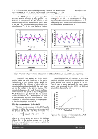 D M El-Zeer et al Int. Journal of Engineering Research and Applications www.ijera.com
ISSN : 2248-9622, Vol. 4, Issue 3( Version 1), March 2014, pp.756-769
www.ijera.com 760 | P a g e
The APGD plasma is a special type of the
dielectric barrier discharge (DBD) plasma. This
discharge is characterized by the absence of the
micro discharge that are present in the general form
of the DBD and causes the formation of short-lived
microfilaments (28)
. If the glow discharge contains
some microfilaments then it is called a quasiglow
discharge(29).
The APGD is considered to be a very
important technique in textile treatment because of its
homogeneity effect on the textile surface that cause a
uniform treatment without burning it.
Figure 2: Current- voltage waveforms, at the currents are a) 0.2 mA, b) 0.6 mA, c) 1mA, and d) 1.5mA respectively.
Obtaining the APGD by using porous
alumina sheets has been found due to the special
configuration of the alumina sheets, which are
characterized by the existence of micro holes. An
internal discharge takes place inside the micro holes
and on the surface of the porous alumina. This
internal discharge provides seed electrons sufficient
for the initiation and growth of the discharge in the
APGD form inside gas between the two alumina
sheets as it was stated in (30)
. From figure (1a-d) it can
be noticed that the discharge is uniform with a small
component of microfilaments that are superimposed
on the glow component of the APGD .
3.1.2. The consumed power in the APGD
The mean power consumed in the APGD can be
estimated by taking the integration over one cycle of
the product of the I(t) and V(t) waveforms (31)
.
dttVtIdSTp
T
adisch )().(/1
0

(1)
Where, P : is the power per unit of the discharge
volume, Va : is the applied voltage, Idisch : is the
discharge current, S : is the electrode surface, d : is the
gas gap, and T: is period.
The mean power per cm3
consumed in the APGD
have been calculated at different currents and have been
plotted against these currents as shown in Fig. (3).
Then, it can be easily calculated the mean power
density that consumed in the APGD at different
currents from the same Fig (3).
0.2 0.4 0.6 0.8 1.0 1.2 1.4 1.6 1.8 2.0
0.0
0.5
1.0
1.5
2.0
2.5
3.0
3.5
4.0
Theconsumedpowerdensity(Watt/Cm
3
)
The current (mA)
Figure 3: The consumed power density in the APGD
at different currents.
-4
-3
-2
-1
0
1
2
3
4
0 20 40 60 80 100
Time (m sec)
Appliedvoltage(kV)
-3
-2
-1
0
1
2
3
Thecurrent(mA)
(b)
-4
-3
-2
-1
0
1
2
3
4
0 20 40 60 80 100
Time (m sec)
Appliedvoltage(KV)
-3
-2
-1
0
1
2
3
Thecurrent(mA)
(a)
-4
-3
-2
-1
0
1
2
3
4
0 20 40 60 80 100
Time (m sec)
Appliedvoltage(kV)
-3
-2
-1
0
1
2
3
Thecurrent(mA)
-4
-3
-2
-1
0
1
2
3
4
0 20 40 60 80 100
Time (m sec)
Appliedvoltage(kV)
-3
-2
-1
0
1
2
3
Thecurrent(mA)
(c) (d)
 
