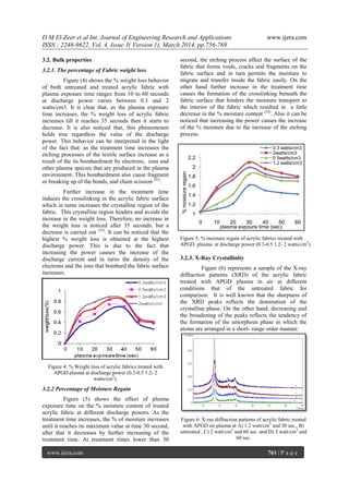 D M El-Zeer et al Int. Journal of Engineering Research and Applications www.ijera.com
ISSN : 2248-9622, Vol. 4, Issue 3( Version 1), March 2014, pp.756-769
www.ijera.com 761 | P a g e
3.2. Bulk properties
3.2.1. The percentage of Fabric weight loss
Figure (4) shows the % weight loss behavior
of both untreated and treated acrylic fabric with
plasma exposure time ranges from 10 to 60 seconds
at discharge power varies between 0.3 and 2
watts/cm3. It is clear that, as the plasma exposure
time increases, the % weight loss of acrylic fabric
increases till it reaches 35 seconds then it starts to
decrease. It is also noticed that, this phenomenon
holds true regardless the value of the discharge
power. This behavior can be interpreted in the light
of the fact that: as the treatment time increases the
etching processes of the textile surface increase as a
result of the its bombardment by electrons, ions and
other plasma species that are produced in the plasma
environment. This bombardment also cause fragment
or breaking up of the bonds, and chain scission (32)
.
Further increase in the treatment time
induces the crosslinking in the acrylic fabric surface
which in turns increases the crystalline region of the
fabric. This crystalline region hinders and avoids the
increase in the weight loss. Therefore, no increase in
the weight loss is noticed after 35 seconds, but a
decrease is carried out (33)
. It can be noticed that the
highest % weight loss is obtained at the highest
discharge power. This is due to the fact that
increasing the power causes the increase of the
discharge current and in turns the density of the
electrons and the ions that bombard the fabric surface
increases.
Figure 4: % Weight loss of acrylic fabrics treated with
APGD plasma at discharge power (0.3-0.5 1.2- 2
watts/cm3
).
3.2.2 Percentage of Moisture Regain
Figure (5) shows the effect of plasma
exposure time on the % moisture content of treated
acrylic fabric at different discharge powers. As the
treatment time increases, the % of moisture increases
until it reaches its maximum value at time 30 second,
after that it decreases by further increasing of the
treatment time. At treatment times lower than 30
second, the etching process affect the surface of the
fabric that forms voids, cracks and fragments on the
fabric surface and in turn permits the moisture to
migrate and transfer inside the fabric easily. On the
other hand further increase in the treatment time
causes the formation of the crosslinking beneath the
fabric surface that hinders the moisture transport to
the interior of the fabric which resulted in a little
decrease in the % moisture content (34)
. Also it can be
noticed that increasing the power causes the increase
of the % moisture due to the increase of the etching
process.
Figure 5: % moisture regain of acrylic fabrics treated with
APGD plasma at discharge power (0.3-0.5 1.2- 2 watts/cm3
).
3.2.3. X-Ray Crystallinity
Figure (6) represents a sample of the X-ray
diffraction patterns (XRD) of the acrylic fabric
treated with APGD plasma in air at different
conditions that of the untreated fabric for
comparison. It is well known that the sharpness of
the XRD peaks reflects the domination of the
crystalline phase. On the other hand, decreasing and
the broadening of the peaks reflects the tendency of
the formation of the amorphous phase in which the
atoms are arranged in a short- range order manner.
Figure 6: X-ray diffraction patterns of acrylic fabric treated
with APGD air plasma at A) 1.2 watt/cm3
and 30 sec., B)
untreated , C) 2 watt/cm3
and 60 sec. and D) 3 watt/cm3
and
60 sec.
1
1.2
1.4
1.6
1.8
2
2.2
0 10 20 30 40 50 60
%moistureregain
plasma expoure time (sec)
0.3 watts/cm3
2watts/cm3
0.5watts/cm3
1.2 watts/cm3
 