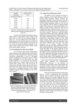 D M El-Zeer et al Int. Journal of Engineering Research and Applications www.ijera.com
ISSN : 2248-9622, Vol. 4, Issue 3( Version 1), March 2014, pp.756-769
www.ijera.com 763 | P a g e
Table (II) : antistatic ability of the untreated and
plasma-treated samples at discharge power 1.2
watts/cm3
.
It can be seen that plasma treatment causes a
sharp increase in the negative static voltage of the
fibers from –1.23 KV for the untreated samples to
about −12 for the treated time of 30 seconds. A
slight decrease in the antistatic ability to (-8 KV) has
been obtained for all the treatment times above 30
sec. It can be stated that plasma treatment of the
acrylic fabric increases the antistatic ability of the
fabric and its surface resistivity.
3.3.4. Scanning Electron Microscope (SEM)
It is well known that, plasma etching causes
drastic changes on the surface structure of the fabric
and gives it other characteristics. Scanning electron
microscope measurement is used to investigate
surface morphology of the fabric. Figure 9 shows
SEM micrographs of the fiber before and after
plasma treatment. It is noticed that the untreated
acrylic fabric has a smooth surface, while in the
treated fabric surface, some voids and cracks are
clearly seen. This photo picture agrees with what is
mentioned before about etching by plasma species
and causes a substantial increase in the surface
roughness and may affect the stiffness of the acrylic
fabric surface(21)
.
Figure 9: SEM images of the untreated and plasma
treated at 1000x(a) untreated acrylic fabric, (b)
plasma treated acrylic fabric under atmospheric
pressure at discharge power 1.2 watts/cm3
for
exposure time 30 seconds.
3.3.5. Atomic Force Microscope (AFM)
The AFM is used to quantify the change in
surface roughness of the treated surface as well as
provide high resolution images showing the
topography. Therefore, it has been used to assess the
topographical and physical changes in structure as a
result of plasma treatment, where, it is by far the
most commonly used for analysis of plasma-treated
textiles. This is due to one of its major benefits of its
ability to image surfaces without the need for any
complicated surface treatment process. Also it is a
technique that can be used in air and imaging can be
also done in water(35).
Based on a relatively simple
concept, the AFM has been partly responsible for the
advancing in nano-revolution in material science (36).
The surface morphology of the acrylic fabrics in the
melt-blown is represented in figure 10. The AFM
image in figure 10 (a) shows the relatively smooth
surface of original fabric, where the microfiber in the
melt blown substrate does not show any fibril
structures on its surface. Plasma activation
significantly changes the surface characteristic of the
fiber as mentioned before. AFM examination, clearly,
reveals the effect of the plasma treatment on the
surface morphology of the fiber and this can be seen
from figure 10 (b). It is clear that, the fabric surface is
obviously roughened after plasma treatment due to its
activation that forms aggregate structures on the
acrylic fabric surface. These aggregates are created
by etching effect of plasma species bombardment (37)
.
Figure 10 (c) shows the surface of plasma treated
acrylic fabric followed by hydroxylamine
hydrochloride treatment- in the presence of
ammonium acetate which causes polymerization for
the plasma treated surface of acrylic fabric. The
admixtures of reactive ammonia with hydroxylamine
into the plasma treated fabric caused strong structure
disorder for the fabric surface.
Thus both etching and deposition take place
and as a result a nano-porous and crosslinked
network with accessible functional groups was
obtained. Besides, the surface roughness has been
increased remarkably compared to plasma treatment
alone, figure 10 (b). Figure 10 (d) shows the surface
of printed acrylic fabric after plasma polymerization.
It is very clear that; the surface roughness is
improved, which may be due to the printing pastes
which filled some of the groves formed due to
etching process. Thus a smooth surface image-nearly
the same as image (a) has been obtained. Thus a great
difference between image in (d) and those in images
(b) and (c) can be noticed.
Sample Antistatic (Kv)
Untreated −1.23
Air plasma−treated
10 sec −5.5
20 sec −8.5
30 sec −12
40 sec −8.5
50 sec −8.3
60 sec −8.0
 