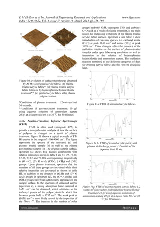 D M El-Zeer et al Int. Journal of Engineering Research and Applications www.ijera.com
ISSN : 2248-9622, Vol. 4, Issue 3( Version 1), March 2014, pp.756-769
www.ijera.com 764 | P a g e
Figure 10: evolution of surface morphology observed
by AFM: (a) original acrylic fabric, (b) plasma
treated acrylic fabric*, (c) plasma treated acrylic
fabric followed by hydroxylamine hydrochloride
treatment**, (d) printed acrylic fabric after plasma
polymerization.
*Conditions of plasma treatment: 1.2watts/cm3
and
30 seconds.
**conditions of polymerization treatment: 10 g/l
using aqueous solutions of ammonium acetate
20 g/l at a liquor ratio 50:1 at 30 0
C for 30 minutes
3.3.6. Fourier-Transition Infrared Spectroscopy
(FTIR)
FT-IR is often used (alongside XPS) to
provide a comprehensive analysis of how the surface
of polymer is changed as a result of plasma
treatment. Figure 11 shows a typical example of FT-
IR spectra in the range of 1000-4000 cm-1
. The figure
represents the spectra of the untreated (a) and
plasma- treated sample (b) as well as the plasma
polymerized sample (c). The original sample surface,
spectrum (a) shows five distinct components with
relative intensities shown in table I are 93, 49, 76.10,
87.37, 77.67 and 70.10ύ, corresponding, respectively
to (O – C), (C= O acid), (C≡N), :CH2) and (O:H)
groups. Upon plasma treatment, spectrum (b), the
numbers of all these groups are increased while their
relative intensities are decreased as shown in table
III, in addition to the absence of (O:H) and (C= O
acid) groups in spectrum (c), the (C=O amide) and
(NH2) groups have been additionally appeared on the
sample surface. In the spectrum of untreated acrylic
(spectrum a), a strong adsorption band centered at
1651 cm-1
can be observed, which attributes to the
carbonyl groups of the polyacrylonitrile which lies
between peaks 1651 – 1737 cm-1
. The weak peak at
(1630) cm-1
is most likely caused by the impurities of
the fibers (38)
. The increase in the number of polar
groups hydroxyl O:H, cyanogens C≡N and carbonyl
C=O acid as a result of plasma treatment, is the main
reason for increasing wettability of the plasma treated
acrylic fabric surface. Spectrum c and table I show
introduction of two new species, i.e. carbonyl amide
(C=O) at peak 1630 cm-1
and amine (NH2) at peak
3628 cm-1
. These changes reflect the presence of the
oxidation reaction on the surface of plasma-treated
samples under open laboratory conditions as well as
immersion in the solution of hydroxylamine
hydrochloride and ammonium acetate. This oxidation
reaction permitted to use different categories of dyes
for printing acrylic fabric and this will be discussed
later.
Figure 11a: FTIR of untreated acrylic fabrics
Figure 11 b: FTIR of treated acrylic fabric with
plasma at discharge power 1.2 watts/cm3
for
exposure time 30 sec.
Figure 11c: FTIR of plasma treated acrylic fabric 1.2
watts/cm3
followed by hydroxylamine hydrochloride
treatment 10 g/l using aqueous solutions of
ammonium acetate 20 g/l at a liquor ratio 50:1 at 30
0
C for 30 minutes.
 