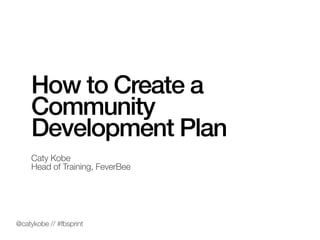 How to Create a
Community
Development Plan
Caty Kobe
Head of Training, FeverBee
@catykobe // #fbsprint
 