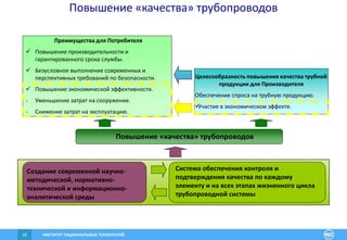 ИНСТИТУТ РАЦИОНАЛЬНЫХ ТЕХНОЛОГИЙ10
Повышение «качества» трубопроводов
Преимущества для Потребителя
 Повышение производительности и
гарантированного срока службы.
 Безусловное выполнение современных и
перспективных требований по безопасности.
 Повышение экономической эффективности.
- Уменьшение затрат на сооружение.
- Снижение затрат на эксплуатацию.
Целесообразность повышения качества трубной
продукции для Производителя
Обеспечение спроса на трубную продукцию.
Участие в экономическом эффекте.
Создание современной научно-
методической, нормативно-
технической и информационно-
аналитической среды
Повышение «качества» трубопроводов
Система обеспечения контроля и
подтверждения качества по каждому
элементу и на всех этапах жизненного цикла
трубопроводной системы
 