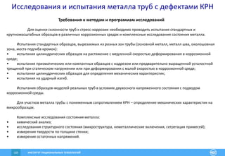 ИНСТИТУТ РАЦИОНАЛЬНЫХ ТЕХНОЛОГИЙ105
Требования к методам и программам исследований
Для оценки склонности труб к стресс-коррозии необходимо проводить испытания стандартных и
крупномасштабных образцов в различных коррозионных средах и комплексные исследования состояния металла.
Испытания стандартных образцов, вырезаемых из разных зон трубы (основной металл, металл шва, околошовная
зона, места подгиба кромок):
• испытания цилиндрических образцов на растяжение с медленной скоростью деформирования в коррозионной
среде;
• испытания призматических или компактных образцов с надрезом или предварительно выращенной усталостной
трещиной при статическом нагружении или при деформировании с малой скоростью в коррозионной среде;
• испытания цилиндрических образцов для определения механических характеристик;
• испытания на ударный изгиб.
Испытания образцов-моделей реальных труб в условиях двухосного напряженного состояния с подводом
коррозионной среды.
Для участков металла трубы с пониженным сопротивлением КРН – определение механических характеристик на
микрообразцах.
Комплексные исследования состояния металла:
• химический анализ;
• исследования структурного состояния (микроструктура, неметаллические включения, сегрегация примесей);
• измерения твердости по толщине стенки;
• измерения остаточных напряжений.
Исследования и испытания металла труб с дефектами КРН
 