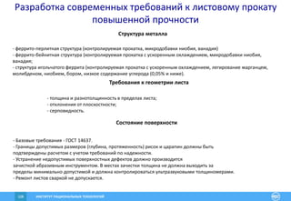 ИНСТИТУТ РАЦИОНАЛЬНЫХ ТЕХНОЛОГИЙ108
Структура металла
- феррито-перлитная структура (контролируемая прокатка, микродобавки ниобия, ванадия)
- феррито-бейнитная структура (контролируемая прокатка с ускоренным охлаждением, микродобавки ниобия,
ванадия;
- структура игольчатого феррита (контролируемая прокатка с ускоренным охлаждением, легирование марганцем,
молибденом, ниобием, бором, низкое содержание углерода (0,05% и ниже).
Требования к геометрии листа
- толщина и разнотолщинность в пределах листа;
- отклонения от плоскостности;
- серповидность.
Состояние поверхности
- Базовые требования - ГОСТ 14637.
- Границы допустимых размеров (глубина, протяженность) рисок и царапин должны быть
подтверждены расчетом с учетом требований по надежности.
- Устранение недопустимых поверхностных дефектов должно производится
зачисткой абразивным инструментом. В местах зачистки толщина не должна выходить за
пределы минимально допустимой и должна контролироваться ультразвуковыми толщиномерами.
- Ремонт листов сваркой не допускается.
Разработка современных требований к листовому прокату
повышенной прочности
 