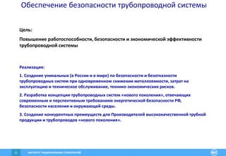 ИНСТИТУТ РАЦИОНАЛЬНЫХ ТЕХНОЛОГИЙ11
Обеспечение безопасности трубопроводной системы
Цель:
Повышение работоспособности, безопасности и экономической эффективности
трубопроводной системы
Реализация:
1. Создание уникальных (в России и в мире) по безопасности и безотказности
трубопроводных систем при одновременном снижении металлоемкости, затрат на
эксплуатацию и техническое обслуживание, технико-экономических рисков.
2. Разработка концепции трубопроводных систем «нового поколения», отвечающих
современным и перспективным требованиям энергетической безопасности РФ,
безопасности населения и окружающей среды.
3. Создание конкурентных преимуществ для Производителей высококачественной трубной
продукции и трубопроводов «нового поколения».
 