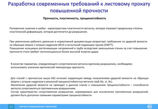 ИНСТИТУТ РАЦИОНАЛЬНЫХ ТЕХНОЛОГИЙ111
Прочность, пластичность, трещиностойкость
Поперечное сужение в шейке - характеристика пластичности металла, которая отражает предельную степень
пластической деформации, которая достигается до разрушения.
При увеличении рабочего давления в нормативной документации возрастают требования по ударной вязкости
на образцах Шарпи с острым надрезом (КСV) и испытаний падающим грузом (DWTT).
Повышение кольцевых растягивающих напряжений в трубе вследствие уменьшения стенки за счет повышения
прочности стали требует экспоненциально более высокой энергии удара.
В качестве параметра, определяющего сопротивление металла хрупкому разрушению, необходимо
использовать значение критической температуры хрупкости.
Для сталей с прочностью выше К65 исчезает корреляция между показателями ударной вязкости на образцах
Шарпи с острым надрезом и реальной трещиностойкостью металла труб (Кс, Jc, δc).
Увеличение ударной вязкости не приводит в данном случае к повышению трещиностойкости – способности
металла сопротивляться протяженным разрушениям.
Состав характеристик сопротивления разрушения, нормируемых для исключения протяженных разрушений,
должен быть дополнен прямыми параметрами трещиностойкости.
Разработка современных требований к листовому прокату
повышенной прочности
 