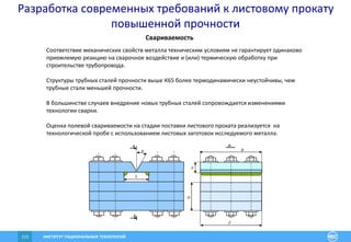 ИНСТИТУТ РАЦИОНАЛЬНЫХ ТЕХНОЛОГИЙ113
Свариваемость
y


c
B
H
A
A
A-
A
 – толщина стенки испытываемого листа (мм); B – рабочая длина (мм)
сварного шва (определяется при подборе жесткости пробы с учетом
L
Соответствие механических свойств металла техническим условиям не гарантирует одинаково
приемлемую реакцию на сварочное воздействие и (или) термическую обработку при
строительстве трубопровода.
Структуры трубных сталей прочности выше К65 более термодинамически неустойчивы, чем
трубные стали меньшей прочности.
В большинстве случаев внедрение новых трубных сталей сопровождается изменениями
технологии сварки.
Оценка полевой свариваемости на стадии поставки листового проката реализуется на
технологической пробе с использованием листовых заготовок исследуемого металла.
Разработка современных требований к листовому прокату
повышенной прочности
 