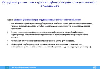 ИНСТИТУТ РАЦИОНАЛЬНЫХ ТЕХНОЛОГИЙ12
Создание уникальных труб и трубопроводных систем «нового
поколения»
Задача: Создание уникальных труб и трубопроводных систем «нового поколения»
1. Оптимальное проектирование трубопроводов, наиболее полно учитывающее назначение,
условия эксплуатации, срок службы, социальную и экологическую уязвимость участков
прокладки.
2. Новые технические условия и оптимальные требования по каждой трубе и всему
трубопроводу, обеспечивающие эффективность транспортировки и гарантированный
ресурс.
3. Система обеспечения качества всего жизненного цикла трубопровода.
4. Мониторинг трубопровода при проектировании, изготовлении, строительстве,
эксплуатации (в том числе при техническом обслуживании, реконструкции, утилизации).
 