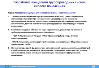 ИНСТИТУТ РАЦИОНАЛЬНЫХ ТЕХНОЛОГИЙ13
Разработка концепции трубопроводных систем
«нового поколения»
Задача: Разработка концепции трубопроводных систем «нового поколения»
1. Обоснование возможности (при использовании комплекса самых современных
материалов и технологий) и экономической целесообразности (снижение
металлоемкости, затрат на эксплуатацию и техническое обслуживание, социальных,
экологических, технико-экономических рисков) создания трубопроводов «нового
поколения».
2. Комплекс передовых в России и в мире нормативных документов по трубам и
трубопроводным системам «нового поколения»:
- ГОСТ Р. Национальный стандарт «Магистральные трубопроводы. Нормы
проектирования»;
- ГОСТ Р. Национальный стандарт «Трубопроводы магистральные. Общие технические
требования на трубы;
3. Научно-методический фундамент для количественной оценки влияния параметров труб
и трубопроводов на надежность, безопасность, социальные, экологические, технико-
экономические риски, экономику эксплуатации, технического обслуживания,
страхования.
 