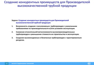 ИНСТИТУТ РАЦИОНАЛЬНЫХ ТЕХНОЛОГИЙ14
Создание конкурентных преимуществ для Производителей
высококачественной трубной продукции
Задача: Создание конкурентных преимуществ для Производителей
высококачественной трубной продукции
1. Возможность создания «эксклюзивных» трубопроводов с уникальными
требованиями по производительности и/или условиям эксплуатации.
2. Снижение относительной металлоемкости высокопроизводительных
трубопроводов и уменьшение стоимости их строительства и эксплуатации.
3. Создание высоконадежных и безопасных трубопроводов с гарантированным
ресурсом.
 