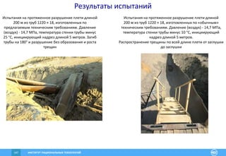 ИНСТИТУТ РАЦИОНАЛЬНЫХ ТЕХНОЛОГИЙ147
Результаты испытаний
Испытания на протяженное разрушение плети длиной
200 м из труб 1220 × 18, изготовленных по
предлагаемым техническим требованиям. Давление
(воздух) - 14,7 МПа, температура стенки трубы минус
25 °C, инициирующий надрез длиной 5 метров. Загиб
трубы на 180° и разрушение без образования и роста
трещин
Испытания на протяженное разрушение плети длиной
200 м из труб 1220 × 18, изготовленных по «обычным»
техническим требованиям. Давление (воздух) - 14,7 МПа,
температура стенки трубы минус 10 °С, инициирующий
надрез длиной 5 метров.
Распространение трещины по всей длине плети от заглушки
до заглушки
 