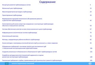 ИНСТИТУТ РАЦИОНАЛЬНЫХ ТЕХНОЛОГИЙ2
Содержание
Концепция развития трубопроводных систем 3
Жизненный цикл трубопровода 15
Мультипараметрическая модель трубопровода 24
Проектирование трубопровода 34
Формирование программ технического обслуживания ремонта
и диагностики трубопроводов 42
Сопоставительный анализ затрат при сооружении и эксплуатации трубопроводов
обычного и повышенного качества 59
Система обеспечения качества на всех этапах жизненного цикла трубопровода 67
Информационно-аналитическая система трубопровода 74
Испытательный комплекс 78
Факторы, определяющие работоспособность трубопровода 82
Анализ методик и программы испытаний металла труб на склонность к стресс-коррозии 93
Определение требований к листовому прокату для изготовления труб
с повышенными эксплуатационными характеристиками 106
Создание уникальных по безопасности и безотказности труб и трубопроводных систем 116
Разработка методики расчетов показателей надежности и оценки
рисков при эксплуатации трубопроводов 128
Технические требования к трубам, применяемым для строительства и ремонта трубопроводов 145
 