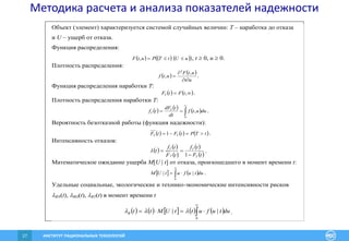 ИНСТИТУТ РАЦИОНАЛЬНЫХ ТЕХНОЛОГИЙ27
Методика расчета и анализа показателей надежности
Объект (элемент) характеризуется системой случайных величин: T – наработка до отказа
и U – ущерб от отказа.
Функция распределения:
    uUtTPutF , , t  0, u  0.
Плотность распределения:
   
ut
utF
utf



,
,
2
.
Функция распределения наработки T:
    ,tFtFT .
Плотность распределения наработки T:
     


0
, duutf
dt
tdF
tf T
T .
Вероятность безотказной работы (функция надежности):
     tTPtFtF TT  1 .
Интенсивность отказов:
   
 
 
 tF
tf
tF
tf
t
T
T
T
T


1
 .
Математическое ожидание ущерба M[U | t] от отказа, произошедшего в момент времени t:
   dutufutUM 


0
|| .
Удельные социальные, экологические и технико-экономические интенсивности рисков
RN(t), RO(t), RT(t) в момент времени t
         dutufuttUMttR 


0
||  .
 
