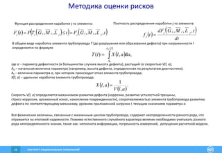 ИНСТИТУТ РАЦИОНАЛЬНЫХ ТЕХНОЛОГИЙ28
Методика оценки рисков
В общем виде наработка элемента трубопровода T (до разрушения или образования дефекта) при нагруженности l
определяется по формуле
 
 

lA
A
f
aalXlT
0
,d,)(
где а – параметр дефектности (в большинстве случаев высота дефекта), растущий со скоростью V(l, a),
A0 – начальная величина параметра (например, высота дефекта, определенная по результатам диагностики);
Af – величина параметра a, при котором происходит отказ элемента трубопровода;
X(l, a) – удельная наработка элемента трубопровода:
Скорость V(l, a) определяется механизмом развития дефекта (коррозия, развитие усталостной трещины,
стресс-коррозия, эрозионный износ, накопление поврежденности), сопротивляемостью элемента трубопровода развитию
дефекта по соответствующему механизму, уровнем приложенной нагрузки l, текущим значением параметра a.
Все физические величины, связанные с жизненным циклом трубопровода, содержат неопределенности разного рода, что
отражается на итоговой надежности. Помимо естественного случайного характера величин необходимо учитывать разного
рода неопределенности знания, такие как: неполнота информации, погрешность измерений, допущения расчетной модели.
 
 
.
,
1
,
alV
alX 
Функция распределения наработки j-го элемента: Плотность распределения наработки j-го элемента:
      tLMGFtLMGTPtF jjjjjjjjj ,,,,,   
 
dt
tLMGdF
tf
jjjj
j
,,,

 