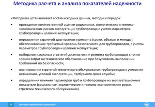 ИНСТИТУТ РАЦИОНАЛЬНЫХ ТЕХНОЛОГИЙ56
Методика расчета и анализа показателей надежности
«Методика» устанавливает состав исходных данных, методы и порядок:
• проведения количественной оценки социальных, экологических и технико-
экономических рисков эксплуатации трубопровода с учетом параметров
трубопровода и условий эксплуатации;
• определения стратегий диагностики и ремонта (сроки, объемы и методы),
обеспечивающих требуемый уровень безопасности для трубопроводов, с учетом
параметров трубопровода и условий эксплуатации;
• выбора оптимальных стратегий диагностики и ремонта трубопроводов с точки
зрения затрат на техническое обслуживание при безусловном выполнении
требований по безопасности;
• планирования стратегий технического обслуживания трубопроводов с учетом их
назначения, условий эксплуатации, требуемого срока службы;
• определения влияния параметров труб и трубопроводов на эксплуатационные
показатели (социальные, экологические и технико-экономические риски,
стратегии технического обслуживания).
 