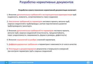 ИНСТИТУТ РАЦИОНАЛЬНЫХ ТЕХНОЛОГИЙ69
Разработка нормативных документов
Разработка нового поколения нормативной документации включает:
1. Внесение дополнительных требований к эксплуатационным характеристикам труб
(надежность, живучесть, сопротивляемость стресс-коррозии).
2. Ужесточение требований по параметрам листового проката, металла труб,
сварных соединений и трубопровода с учетом перспективного развития
трубопроводного транспорта.
3. Внесение дополнительных требований по параметрам листового проката,
металла труб, сварных соединений (пластичность, трещиностойкость,
порог хладноломкости, свариваемость, форма и размеры, дефектность).
4. Внесение ограничений на разброс значений параметров.
5. Дифференцированные требования к параметрам в зависимости от класса качества.
6. Регистрация и документирование результатов и погрешности измерений
при контроле параметров труб и сварных соединений.
 