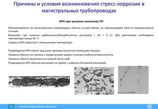 ИНСТИТУТ РАЦИОНАЛЬНЫХ ТЕХНОЛОГИЙ95
Причины и условия возникновения стресс-коррозии в
магистральных трубопроводах
КРН при высоких значениях PH
Обнаруживаются на магистральных газопроводах, обычно на расстоянии, не превышающем 32км от компрессорной
станции.
Возникает при наличии карбонатных/бикарбонатных растворов c pH = 9...11. Для реализации необходима
температура свыше 40 ˚С.
Скорость КРН нарастает с повышением температуры.
Повреждения КРН имеют вид узких межкристаллитных ветвящихся трещин.
Трещины обычно не связаны с продольными швами и иными особенностями металла.
Трещины обычно выявляются в нижней части труб.
Повреждения КРН обычно возникают на трубах с асфальто-битумной изоляцией.
 