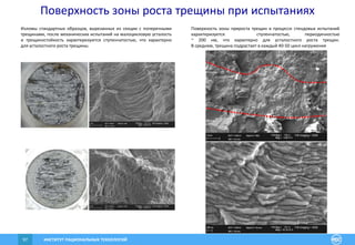 ИНСТИТУТ РАЦИОНАЛЬНЫХ ТЕХНОЛОГИЙ97
Изломы стандартных образцов, вырезанных из секции с поперечными
трещинами, после механических испытаний на малоцикловую усталость
и трещиностойкость характеризуются ступенчатостью, что характерно
для усталостного роста трещины.
Поверхность зоны прироста трещин в процессе стендовых испытаний
характеризуется ступенчатостью, периодичностью
~ 200 нм, что характерно для усталостного роста трещин.
В среднем, трещина подрастает в каждый 40-50 цикл нагружения
Поверхность зоны роста трещины при испытаниях
 