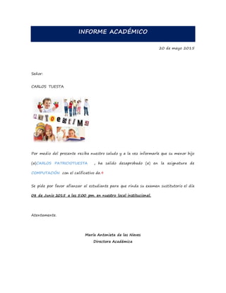 INFORME ACADÉMICO
20 de mayo 2015
Señor:
CARLOS TUESTA
Por medio del presente reciba nuestro saludo y a la vez informarle que su menor hijo
(a)CARLOS PATRICIOTUESTA , ha salido desaprobado (a) en la asignatura de
COMPUTACIÓN con el calificativo de.9
Se pide por favor afianzar al estudiante para que rinda su examen sustitutorio el día
08 de Junio 2015 a las 5:00 pm. en nuestro local institucional.
Atentamente.
María Antonieta de las Nieves
Directora Académica
 