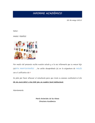 INFORME ACADÉMICO
20 de mayo 2015
Señor:
MARIO YBAÑEZ
Por medio del presente reciba nuestro saludo y a la vez informarle que su menor hijo
(a)RITA MARITZAYBAÑEZ , ha salido desaprobado (a) en la asignatura de INGLÉS
con el calificativo de.9
Se pide por favor afianzar al estudiante para que rinda su examen sustitutorio el día
08 de Junio 2015 a las 5:00 pm. en nuestro local institucional.
Atentamente.
María Antonieta de las Nieves
Directora Académica
 