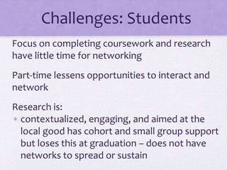 Challenges: Students
Focus on completing coursework and research
have little time for networking
Part-time lessens opportunities to interact and
network
Research is:
• contextualized, engaging, and aimed at the
local good has cohort and small group support
but loses this at graduation – does not have
networks to spread or sustain
 