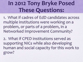 In 2012 Tony Bryke Posed
These Questions:
1. What if cadres of EdD candidates across
multiple institutions were working on a
problem, or parts of a problem, in a
Networked Improvement Community?
2. What if CPED institutions served as
supporting NICs while also developing
human and social capacity for this work to
grow?
 