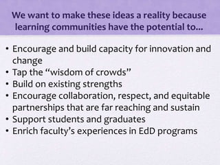 We want to make these ideas a reality because
learning communities have the potential to...
• Encourage and build capacity for innovation and
change
• Tap the “wisdom of crowds”
• Build on existing strengths
• Encourage collaboration, respect, and equitable
partnerships that are far reaching and sustain
• Support students and graduates
• Enrich faculty’s experiences in EdD programs
 
