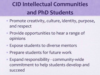 CID Intellectual Communities
and PhD Students
• Promote creativity, culture, identity, purpose,
and respect
• Provide opportunities to hear a range of
opinions
• Expose students to diverse mentors
• Prepare students for future work
• Expand responsibility - community-wide
commitment to help students develop and
succeed
 