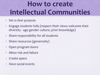 How to create
Intellectual Communities
• Set a clear purpose
• Engage students fully (respect their views welcome their
diversity - age gender culture, prior knowledge)
• Share responsibility for all students
• Share resources (generosity)
• Open program doors
• Allow risk and failure
• Create space
• Have social events
 