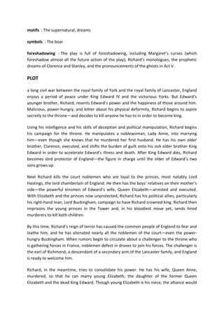 motifs : The supernatural, dreams
symbols : The boar
foreshadowing : The play is full of foreshadowing, including Margaret’s curses (which
foreshadow almost all the future action of the play), Richard’s monologues, the prophetic
dreams of Clarence and Stanley, and the pronouncements of the ghosts in Act V.
PLOT
a long civil war between the royal family of York and the royal family of Lancaster, England
enjoys a period of peace under King Edward IV and the victorious Yorks. But Edward’s
younger brother, Richard, resents Edward’s power and the happiness of those around him.
Malicious, power-hungry, and bitter about his physical deformity, Richard begins to aspire
secretly to the throne—and decides to kill anyone he has to in order to become king.
Using his intelligence and his skills of deception and political manipulation, Richard begins
his campaign for the throne. He manipulates a noblewoman, Lady Anne, into marrying
him—even though she knows that he murdered her first husband. He has his own older
brother, Clarence, executed, and shifts the burden of guilt onto his sick older brother King
Edward in order to accelerate Edward’s illness and death. After King Edward dies, Richard
becomes lord protector of England—the figure in charge until the elder of Edward’s two
sons grows up.
Next Richard kills the court noblemen who are loyal to the princes, most notably Lord
Hastings, the lord chamberlain of England. He then has the boys’ relatives on their mother’s
side—the powerful kinsmen of Edward’s wife, Queen Elizabeth—arrested and executed.
With Elizabeth and the princes now unprotected, Richard has his political allies, particularly
his right-hand man, Lord Buckingham, campaign to have Richard crowned king. Richard then
imprisons the young princes in the Tower and, in his bloodiest move yet, sends hired
murderers to kill both children.
By this time, Richard’s reign of terror has caused the common people of England to fear and
loathe him, and he has alienated nearly all the noblemen of the court—even the power-
hungry Buckingham. When rumors begin to circulate about a challenger to the throne who
is gathering forces in France, noblemen defect in droves to join his forces. The challenger is
the earl of Richmond, a descendant of a secondary arm of the Lancaster family, and England
is ready to welcome him.
Richard, in the meantime, tries to consolidate his power. He has his wife, Queen Anne,
murdered, so that he can marry young Elizabeth, the daughter of the former Queen
Elizabeth and the dead King Edward. Though young Elizabeth is his niece, the alliance would
 