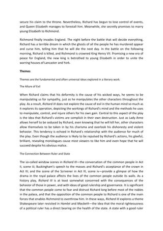 secure his claim to the throne. Nevertheless, Richard has begun to lose control of events,
and Queen Elizabeth manages to forestall him. Meanwhile, she secretly promises to marry
young Elizabeth to Richmond.
Richmond finally invades England. The night before the battle that will decide everything,
Richard has a terrible dream in which the ghosts of all the people he has murdered appear
and curse him, telling him that he will die the next day. In the battle on the following
morning, Richard is killed, and Richmond is crowned King Henry VII. Promising a new era of
peace for England, the new king is betrothed to young Elizabeth in order to unite the
warring houses of Lancaster and York.
Themes
Themes are the fundamental and often universal ideas explored in a literary work.
The Allure of Evil
When Richard claims that his deformity is the cause of his wicked ways, he seems to be
manipulating us for sympathy, just as he manipulates the other characters throughout the
play. As a result, Richard III does not explore the cause of evil in the human mind so much as
it explores its operation, depicting the workings of Richard’s mind and the methods he uses
to manipulate, control, and injure others for his own gain. Central to this aspect of the play
is the idea that Richard’s victims are complicit in their own destruction. Just as Lady Anne
allows herself to be seduced by Richard, even knowing that he will kill her, other characters
allow themselves to be taken in by his charisma and overlook his dishonesty and violent
behavior. This tendency is echoed in Richard’s relationship with the audience for much of
the play. Even though the audience is likely to be repulsed by Richard’s actions, his gleeful,
brilliant, revealing monologues cause most viewers to like him and even hope that he will
succeed despite his obvious malice.
The Connection Between Ruler and State
The so-called window scenes in Richard III—the conversation of the common people in Act
II, scene iii; Buckingham’s speech to the masses and Richard’s acceptance of the crown in
Act III; and the scene of the Scrivener in Act III, scene iv—provide a glimpse of how the
drama in the royal palace affects the lives of the common people outside its walls. As a
history play, Richard III is at least somewhat concerned with the consequences of the
behavior of those in power, and with ideas of good rulership and governance. It is significant
that the common people come to fear and distrust Richard long before most of the nobles
in the palace, and that the opposition of the common people to Richard is one of the main
forces that enables Richmond to overthrow him. In these ways, Richard III explores a theme
Shakespeare later revisited in Hamlet and Macbeth—the idea that the moral righteousness
of a political ruler has a direct bearing on the health of the state. A state with a good ruler
 