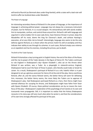 will tend to flourish (as Denmark does under King Hamlet), while a state with a bad ruler will
tend to suffer (as Scotland does under Macbeth).
The Power of Language
An interesting secondary theme of Richard III is the power of language, or the importance of
language in achieving political power. Language may not always be a necessary instrument
of power, but for Richard, it is a crucial weapon. His extraordinary skill with words enables
him to manipulate, confuse, and control those around him. Richard’s skill with language and
argument is what enables him to woo Lady Anne, have Clarence thrown in prison, keep the
Woodvilles off his track, blame the king for Clarence’s death, and achieve Hastings’s
execution, all at very little risk to himself. Interestingly, language also seems to be the only
defense against Richard, as is shown when the princes match his skill at wordplay and thus
indicate their ability to see through his schemes. In such cases, Richard simply uses violence
as an expedient and has his enemies, including the princes, put to death.
The Birth of the Tudor Dynasty
Richard III dramatizes a key turning point in English history: the end of the Wars of the Roses
and the rise to power of the Tudor dynasty in the figure of Henry VII. The Tudors continued
to rule England in Shakespeare’s day—Queen Elizabeth I, who sat on the throne when
Richard III was written, was a Tudor. As a playwright in sixteenth-century England,
Shakespeare had to court the favor of those in power, who literally could make or break his
career. As a result, Shakespeare’s portrayal of Richard III as a vile, hateful villain is in part
designed to set up a glorious ascension for Henry VII at the end of the play. Henry overthrew
Richard, after all, and the worse Richard seems, the better Henry will seem for defeating
him; moreover, the better Henry seems, the more likely the Tudors are to approve of
Shakespeare’s play. Had Shakespeare portrayed Richard as a hero, then Henry might have
seemed villainous for usurping his throne, and Shakespeare might have fallen from favor
with Queen Elizabeth. Of course, these political considerations are by no means the main
focus of the play—Shakespeare’s exploration of the psychology of evil stands on its own and
transcends mere propaganda. Still, it is important to realize that the history Shakespeare
recounts in his story was still very much alive when he wrote it, and that the considerations
of his own time strongly affected his portrayal of the past.
 