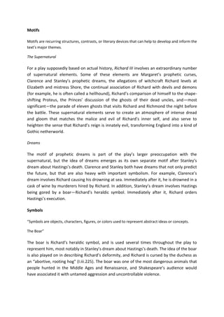 Motifs
Motifs are recurring structures, contrasts, or literary devices that can help to develop and inform the
text’s major themes.
The Supernatural
For a play supposedly based on actual history, Richard III involves an extraordinary number
of supernatural elements. Some of these elements are Margaret’s prophetic curses,
Clarence and Stanley’s prophetic dreams, the allegations of witchcraft Richard levels at
Elizabeth and mistress Shore, the continual association of Richard with devils and demons
(for example, he is often called a hellhound), Richard’s comparison of himself to the shape-
shifting Proteus, the Princes’ discussion of the ghosts of their dead uncles, and—most
significant—the parade of eleven ghosts that visits Richard and Richmond the night before
the battle. These supernatural elements serve to create an atmosphere of intense dread
and gloom that matches the malice and evil of Richard’s inner self, and also serve to
heighten the sense that Richard’s reign is innately evil, transforming England into a kind of
Gothic netherworld.
Dreams
The motif of prophetic dreams is part of the play’s larger preoccupation with the
supernatural, but the idea of dreams emerges as its own separate motif after Stanley’s
dream about Hastings’s death. Clarence and Stanley both have dreams that not only predict
the future, but that are also heavy with important symbolism. For example, Clarence’s
dream involves Richard causing his drowning at sea. Immediately after it, he is drowned in a
cask of wine by murderers hired by Richard. In addition, Stanley’s dream involves Hastings
being gored by a boar—Richard’s heraldic symbol. Immediately after it, Richard orders
Hastings’s execution.
Symbols
“Symbols are objects, characters, figures, or colors used to represent abstract ideas or concepts.
The Boar”
The boar is Richard’s heraldic symbol, and is used several times throughout the play to
represent him, most notably in Stanley’s dream about Hastings’s death. The idea of the boar
is also played on in describing Richard’s deformity, and Richard is cursed by the duchess as
an “abortive, rooting hog” (I.iii.225). The boar was one of the most dangerous animals that
people hunted in the Middle Ages and Renaissance, and Shakespeare’s audience would
have associated it with untamed aggression and uncontrollable violence.
 